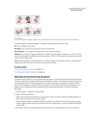 212USO DO PHOTOSHOP CS4
Retocar e transformar
Giro de imagens
A. Virar Horizontalmente B. Imagem original C. Virar Verticalmente D. Girar 90° Anti-Horário E. Girar 180° F. Girar 90° Horário
❖ Escolha Imagem > Rotação da Imagem e, no submenu, escolha um dos comandos a seguir:
180° Gira a imagem em meia volta.
90° Horário Gira a imagem em um quarto de volta no sentido horário.
90° Anti-Horário Gira a imagem em um quarto de volta no sentido anti-horário.
Arbitrário Gira a imagem no ângulo especificado. Se escolher essa opção, digite um ângulo entre -359,99 e 359,99 na
caixa de texto de ângulo. (No Photoshop, você pode selecionar °CW ou °CCW para girar no sentido horário ou anti-
horário.) Depois clique em OK.
Nota: Rotação de Imagem é uma edição destrutiva e realmente modifica as informações do arquivo. Se desejar girar a
imagem para exibição de forma não destrutiva, use a ferramenta Rotação.
Consulte também
“Como virar ou girar com precisão” na página 235
“Uso da ferramenta Girar Visualização” na página 28
Alteração do tamanho da tela de pintura
O tamanho da tela de pintura é a área total editável de uma imagem. O comando Tamanho da Tela de Pintura permite
aumentar ou diminuir o tamanho da tela de pintura da imagem. O aumento da tela de pintura aumenta o espaço em
torno da imagem existente. A diminuição dessa tela, corta dentro da imagem. Ao aumentar o tamanho da tela de
pintura de uma imagem com um plano de fundo transparente, a tela de pintura adicionada será transparente. Se a
imagem não tiver um plano de fundo transparente, há várias opções para determinar a cor das telas de pintura
adicionadas.
1 Escolha Imagem > Tamanho da Tela de Pintura.
2 Siga um destes procedimentos:
• Digite as dimensões da tela de pintura nas caixas Largura e Altura. Escolha as unidades de medida desejadas nos
menus pop-up ao lado das caixas Largura e Altura.
• Selecione Relativa e digite a quantidade desejada para adicionar ou subtrair uma área da tela de pintura atual da
imagem. Digite um número positivo para adicionar uma área à tela de pintura e um número negativo para subtrair
uma área dela.
3 Em Âncora, clique em um quadrado para indicar onde posicionar a imagem existente na nova tela de pintura.
A B C
D E F
 