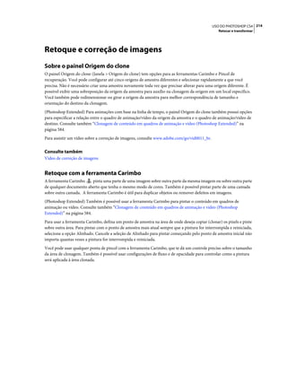 214USO DO PHOTOSHOP CS4
Retocar e transformar
Retoque e correção de imagens
Sobre o painel Origem do clone
O painel Origem do clone (Janela > Origem do clone) tem opções para as ferramentas Carimbo e Pincel de
recuperação. Você pode configurar até cinco origens de amostra diferentes e selecionar rapidamente a que você
precisa. Não é necessário criar uma amostra novamente toda vez que precisar alterar para uma origem diferente. É
possível exibir uma sobreposição da origem da amostra para auxílio na clonagem da origem em um local específico.
Você também pode redimensionar ou girar a origem da amostra para melhor correspondência de tamanho e
orientação do destino da clonagem.
(Photoshop Extended) Para animações com base na linha de tempo, o painel Origem do clone também possui opções
para especificar a relação entre o quadro de animação/vídeo da origem da amostra e o quadro de animação/vídeo de
destino. Consulte também “Clonagem de conteúdo em quadros de animação e vídeo (Photoshop Extended)” na
página 584.
Para assistir um vídeo sobre a correção de imagens, consulte www.adobe.com/go/vid0011_br.
Consulte também
Vídeo de correção de imagens
Retoque com a ferramenta Carimbo
A ferramenta Carimbo pinta uma parte de uma imagem sobre outra parte da mesma imagem ou sobre outra parte
de qualquer documento aberto que tenha o mesmo modo de cores. Também é possível pintar parte de uma camada
sobre outra camada. A ferramenta Carimbo é útil para duplicar objetos ou remover defeitos em imagens.
(Photoshop Extended) Também é possível usar a ferramenta Carimbo para pintar o conteúdo em quadros de
animação ou vídeo. Consulte também “Clonagem de conteúdo em quadros de animação e vídeo (Photoshop
Extended)” na página 584.
Para usar a ferramenta Carimbo, defina um ponto de amostra na área de onde deseja copiar (clonar) os pixels e pinte
sobre outra área. Para pintar com o ponto de amostra mais atual sempre que a pintura for interrompida e reiniciada,
selecione a opção Alinhado. Cancele a seleção de Alinhado para pintar começando pelo ponto de amostra inicial não
importa quantas vezes a pintura for interrompida e reiniciada.
Você pode usar qualquer ponta de pincel com a ferramenta Carimbo, que te dá um controle preciso sobre o tamanho
da área de clonagem. Também é possível usar configurações de fluxo e de opacidade para controlar como a pintura
será aplicada à área clonada.
 