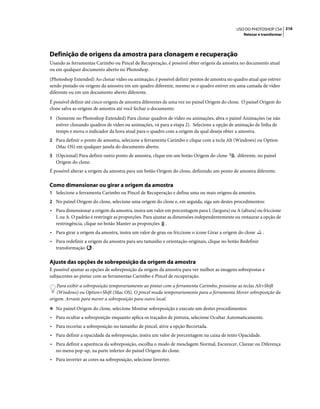 216USO DO PHOTOSHOP CS4
Retocar e transformar
Definição de origens da amostra para clonagem e recuperação
Usando as ferramentas Carimbo ou Pincel de Recuperação, é possível obter origens da amostra no documento atual
ou em qualquer documento aberto no Photoshop.
(Photoshop Extended) Ao clonar vídeo ou animação, é possível definir pontos de amostra no quadro atual que estiver
sendo pintado ou origens da amostra em um quadro diferente, mesmo se o quadro estiver em uma camada de vídeo
diferente ou em um documento aberto diferente.
É possível definir até cinco origens de amostra diferentes de uma vez no painel Origem do clone. O painel Origem do
clone salva as origens de amostra até você fechar o documento.
1 (Somente no Photoshop Extended) Para clonar quadros de vídeo ou animações, abra o painel Animações (se não
estiver clonando quadros de vídeo ou animações, vá para a etapa 2). Selecione a opção de animação de linha de
tempo e mova o indicador da hora atual para o quadro com a origem da qual deseja obter a amostra.
2 Para definir o ponto de amostra, selecione a ferramenta Carimbo e clique com a tecla Alt (Windows) ou Option
(Mac OS) em qualquer janela do documento aberto.
3 (Opcional) Para definir outro ponto de amostra, clique em um botão Origem do clone diferente, no painel
Origem do clone.
É possível alterar a origem da amostra para um botão Origem do clone, definindo um ponto de amostra diferente.
Como dimensionar ou girar a origem da amostra
1 Selecione a ferramenta Carimbo ou Pincel de Recuperação e defina uma ou mais origens da amostra.
2 No painel Origem do clone, selecione uma origem do clone e, em seguida, siga um destes procedimentos:
• Para dimensionar a origem da amostra, insira um valor em porcentagem para L (largura) ou A (altura) ou friccione
L ou A. O padrão é restringir as proporções. Para ajustar as dimensões independentemente ou restaurar a opção de
restringência, clique no botão Manter as proporções .
• Para girar a origem da amostra, insira um valor de grau ou friccione o ícone Girar a origem do clone .
• Para redefinir a origem da amostra para seu tamanho e orientação originais, clique no botão Redefinir
transformação .
Ajuste das opções de sobreposição da origem da amostra
É possível ajustar as opções de sobreposição da origem da amostra para ver melhor as imagens sobrepostas e
subjacentes ao pintar com as ferramentas Carimbo e Pincel de recuperação.
Para exibir a sobreposição temporariamente ao pintar com a ferramenta Carimbo, pressione as teclas Alt+Shift
(Windows) ou Option+Shift (Mac OS). O pincel muda temporariamente para a ferramenta Mover sobreposição da
origem. Arraste para mover a sobreposição para outro local.
❖ No painel Origem do clone, selecione Mostrar sobreposição e execute um destes procedimentos:
• Para ocultar a sobreposição enquanto aplica os traçados de pintura, selecione Ocultar Automaticamente.
• Para recortar a sobreposição no tamanho de pincel, ative a opção Recortada.
• Para definir a opacidade da sobreposição, insira um valor de porcentagem na caixa de texto Opacidade.
• Para definir a aparência da sobreposição, escolha o modo de mesclagem Normal, Escurecer, Clarear ou Diferença
no menu pop-up, na parte inferior do painel Origem do clone.
• Para inverter as cores na sobreposição, selecione Inverter.
 