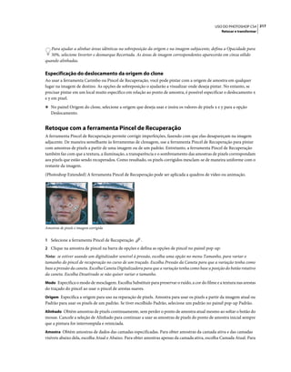 217USO DO PHOTOSHOP CS4
Retocar e transformar
Para ajudar a alinhar áreas idênticas na sobreposição da origem e na imagem subjacente, defina a Opacidade para
50%, selecione Inverter e desmarque Recortada. As áreas de imagem correspondentes aparecerão em cinza sólido
quando alinhadas.
Especificação do deslocamento da origem do clone
Ao usar a ferramenta Carimbo ou Pincel de Recuperação, você pode pintar com a origem de amostra em qualquer
lugar na imagem de destino. As opções de sobreposição o ajudarão a visualizar onde deseja pintar. No entanto, se
precisar pintar em um local muito específico em relação ao ponto de amostra, é possível especificar o deslocamento x
e y em pixel.
❖ No painel Origem do clone, selecione a origem que deseja usar e insira os valores de pixels x e y para a opção
Deslocamento.
Retoque com a ferramenta Pincel de Recuperação
A ferramenta Pincel de Recuperação permite corrigir imperfeições, fazendo com que elas desapareçam na imagem
adjacente. De maneira semelhante às ferramentas de clonagem, use a ferramenta Pincel de Recuperação para pintar
com amostras de pixels a partir de uma imagem ou de um padrão. Entretanto, a ferramenta Pincel de Recuperação
também faz com que a textura, a iluminação, a transparência e o sombreamento das amostras de pixels correspondam
aos pixels que estão sendo recuperados. Como resultado, os pixels corrigidos mesclam-se de maneira uniforme com o
restante da imagem.
(Photoshop Extended) A ferramenta Pincel de Recuperação pode ser aplicada a quadros de vídeo ou animação.
Amostras de pixels e imagem corrigida
1 Selecione a ferramenta Pincel de Recuperação .
2 Clique na amostra de pincel na barra de opções e defina as opções de pincel no painel pop-up:
Nota: se estiver usando um digitalizador sensível à pressão, escolha uma opção no menu Tamanho, para variar o
tamanho do pincel de recuperação no curso de um traçado. Escolha Pressão da Caneta para que a variação tenha como
base a pressão da caneta. Escolha Caneta Digitalizadora para que a variação tenha como base a posição do botão rotativo
da caneta. Escolha Desativado se não quiser variar o tamanho.
Modo Especifica o modo de mesclagem. Escolha Substituir para preservar o ruído, a cor do filme e a textura nas arestas
do traçado do pincel ao usar o pincel de arestas suaves.
Origem Especifica a origem para uso na reparação de pixels. Amostra para usar os pixels a partir da imagem atual ou
Padrão para usar os pixels de um padrão. Se tiver escolhido Padrão, selecione um padrão no painel pop-up Padrão.
Alinhado Obtém amostras de pixels continuamente, sem perder o ponto de amostra atual mesmo ao soltar o botão do
mouse. Cancele a seleção de Alinhado para continuar a usar as amostras de pixels do ponto de amostra inicial sempre
que a pintura for interrompida e reiniciada.
Amostra Obtém amostras de dados das camadas especificadas. Para obter amostras da camada ativa e das camadas
visíveis abaixo dela, escolha Atual e Abaixo. Para obter amostras apenas da camada ativa, escolha Camada Atual. Para
 