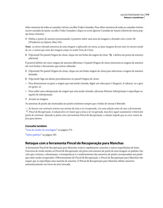 218USO DO PHOTOSHOP CS4
Retocar e transformar
obter amostras de todas as camadas visíveis, escolha Todas Camadas. Para obter amostras de todas as camadas visíveis
exceto camadas de ajuste, escolha Todas Camadas e clique no ícone Ignorar Camadas de Ajuste à direita do menu pop-
up menu Amostra.
3 Defina o ponto de amostra posicionando o ponteiro sobre uma área da imagem e clicando com a tecla Alt
(Windows) ou Option (Mac OS).
Nota: se estiver obtendo amostras de uma imagem e aplicando em outra, as duas imagens devem estar no mesmo modo
de cor, a menos que uma das imagens esteja no modo Tons de Cinza.
4 (Opcional) No painel Origem do clone, clique em um botão da origem do clone e defina um ponto de amostra
adicional.
É possível definir até cinco origens de amostra diferentes. O painel Origem do clone memoriza as origens de amostra
até você fechar o documento que estiver editando.
5 (Opcional) No painel Origem do clone, clique em um botão origem do clone para selecionar a origem de amostra
desejada.
6 (Opcional) Siga um destes procedimentos no painel Origem do clone:
• Para dimensionar ou girar a origem que está sendo clonada, digite um valor para L (largura), A (altura), ou o giro
em graus .
• Para exibir uma sobreposição da origem que está sendo clonada, selecione Mostrar Sobreposição e especifique as
opções de sobreposição.
7 Arraste na imagem.
As amostras de pixels são misturadas aos pixels existentes sempre que o botão do mouse é liberado.
Se houver um contraste intenso nas arestas da área a ser recuperada, crie uma seleção antes de usar a ferramenta
Pincel de Recuperação. A seleção deve ser maior que a área a ser recuperada, mas deve seguir exatamente o limite dos
pixels de contraste. Quando se pinta com a ferramenta Pincel de Recuperação, a seleção impede que as cores vazem de
fora para dentro.
Consulte também
“Lista de modos de mesclagem” na página 374
“Sobre padrões” na página 385
Retoque com a ferramenta Pincel de Recuperação para Manchas
A ferramenta Pincel de Recuperação para Manchas remove rapidamente manchas e outras imperfeições de fotos.
Funciona de modo similar ao Pincel de Recuperação: ela pinta com amostra de pixels de uma imagem ou padrão e faz
com que a textura, a iluminação, a transparência e o sombreamento das amostras de pixels correspondam aos pixels
que estão sendo recuperados. Diferentemente do Pincel de Recuperação, o Pincel de Recuperação para Manchas não
requer que se especifique uma mancha de amostra. O Pincel de Recuperação para Manchas obtém amostras
automaticamente em torno da área retocada.
 