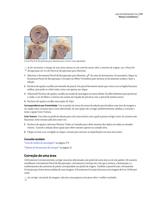 219USO DO PHOTOSHOP CS4
Retocar e transformar
Uso do Pincel de Recuperação para Manchas para remover uma imperfeição
Se for necessário o retoque de uma área extensa ou um controle maior sobre a amostra de origem, use o Pincel de
Recuperação em vez do Pincel de Recuperação para Manchas.
1 Selecione a ferramenta Pincel de Recuperação para Manchas da caixa de ferramentas. Se necessário, clique na
ferramenta Pincel de Recuperação, Correção ou Olhos Vermelhos para mostrar as ferramentas ocultas e fazer a
seleção.
2 Na barra de opções, escolha um tamanho de pincel. Um pincel levemente maior que a área a ser corrigida funciona
melhor, pois pode-se cobrir toda a área com apenas um clique.
3 (Opcional) Na barra de opções, escolha um modo de mesclagem no menu Modo. Escolha Substituir para preservar
o ruído, a cor do filme e a textura nas arestas do traçado do pincel ao usar o pincel de arestas suaves.
4 Na barra de opções, escolha uma opção de Tipo:
Correspondência por Proximidade Usa os pixels em torno da aresta da seleção para localizar uma área da imagem a
ser usada como correção para a área selecionada. Se essa opção não corrigir satisfatoriamente, desfaça a correção e
tente a opção Criar Textura.
Criar Textura Usa todos os pixels da seleção para criar uma textura com a qual se possa corrigir a área. Se a textura não
funcionar, tente arrastar pela área outra vez.
5 Na barra de opções, selecione Mostrar Todas as Camadas para obter amostra dos dados em todas as camadas
visíveis. Cancele a seleção dessa opção para obter amostra apenas na camada ativa.
6 Clique na área a ser corrigida ou clique e arraste para suavizar as imperfeições em uma área maior.
Consulte também
“Lista de modos de mesclagem” na página 374
“Galeria de ferramentas de retoque” na página 21
Correção de uma área
A ferramenta Correção permite corrigir uma área selecionada com pixels de outra área ou de um padrão. De maneira
semelhante à ferramenta Pincel de Recuperação, a ferramenta Correção faz com que a textura, a iluminação e o
sombreamento das amostras de pixels correspondam aos pixels de origem. Também é possível usar a ferramenta
Correção para clonar áreas isoladas de uma imagem. A ferramenta Correção funciona com imagens de 8 ou 16 bits por
canal.
Ao corrigir com pixels da imagem, selecione uma pequena área para obter o melhor resultado.
 