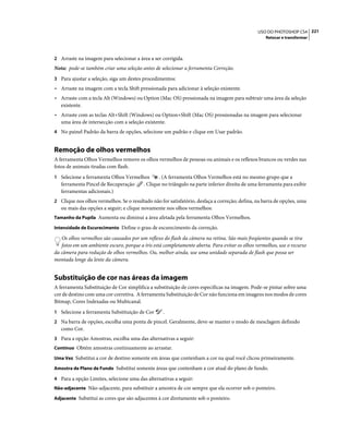 221USO DO PHOTOSHOP CS4
Retocar e transformar
2 Arraste na imagem para selecionar a área a ser corrigida.
Nota: pode-se também criar uma seleção antes de selecionar a ferramenta Correção.
3 Para ajustar a seleção, siga um destes procedimentos:
• Arraste na imagem com a tecla Shift pressionada para adicionar à seleção existente.
• Arraste com a tecla Alt (Windows) ou Option (Mac OS) pressionada na imagem para subtrair uma área da seleção
existente.
• Arraste com as teclas Alt+Shift (Windows) ou Option+Shift (Mac OS) pressionadas na imagem para selecionar
uma área de intersecção com a seleção existente.
4 No painel Padrão da barra de opções, selecione um padrão e clique em Usar padrão.
Remoção de olhos vermelhos
A ferramenta Olhos Vermelhos remove os olhos vermelhos de pessoas ou animais e os reflexos brancos ou verdes nas
fotos de animais tiradas com flash.
1 Selecione a ferramenta Olhos Vermelhos . (A ferramenta Olhos Vermelhos está no mesmo grupo que a
ferramenta Pincel de Recuperação . Clique no triângulo na parte inferior direita de uma ferramenta para exibir
ferramentas adicionais.)
2 Clique nos olhos vermelhos. Se o resultado não for satisfatório, desfaça a correção; defina, na barra de opções, uma
ou mais das opções a seguir; e clique novamente nos olhos vermelhos:
Tamanho da Pupila Aumenta ou diminui a área afetada pela ferramenta Olhos Vermelhos.
Intensidade de Escurecimento Define o grau de escurecimento da correção.
Os olhos vermelhos são causados por um reflexo do flash da câmera na retina. São mais freqüentes quando se tira
fotos em um ambiente escuro, porque a íris está completamente aberta. Para evitar os olhos vermelhos, use o recurso
da câmera para redução de olhos vermelhos. Ou, melhor ainda, use uma unidade separada de flash que possa ser
montada longe da lente da câmera.
Substituição de cor nas áreas da imagem
A ferramenta Substituição de Cor simplifica a substituição de cores específicas na imagem. Pode-se pintar sobre uma
cor de destino com uma cor corretiva. A ferramenta Substituição de Cor não funciona em imagens nos modos de cores
Bitmap, Cores Indexadas ou Multicanal.
1 Selecione a ferramenta Substituição de Cor .
2 Na barra de opções, escolha uma ponta de pincel. Geralmente, deve-se manter o modo de mesclagem definido
como Cor.
3 Para a opção Amostras, escolha uma das alternativas a seguir:
Contínuo Obtém amostras continuamente ao arrastar.
Uma Vez Substitui a cor de destino somente em áreas que contenham a cor na qual você clicou primeiramente.
Amostra de Plano de Fundo Substitui somente áreas que contenham a cor atual do plano de fundo.
4 Para a opção Limites, selecione uma das alternativas a seguir:
Não-adjacente Não-adjacente, para substituir a amostra de cor sempre que ela ocorrer sob o ponteiro.
Adjacente Substitui as cores que são adjacentes à cor diretamente sob o ponteiro.
 