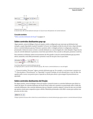 15USO DO PHOTOSHOP CS4
Espaço de trabalho
Formas de inserir valores
A. Seta do menu B. Controle deslizante de fricção C. Caixa de texto D. Quadrante E. Controle deslizante
Consulte também
“Sobre controles deslizantes de fricção” na página 15
Sobre controles deslizantes pop-up
Alguns painéis, caixas de diálogos e barras de opções contêm configurações que usam pop-up deslizantes (por
exemplo, a opção Opacidade no painel Camadas). Se houver um triângulo ao lado da caixa de texto, clique nele para
ativar o controle deslizante pop-up. Posicione o ponteiro sobre o triângulo próximo à configuração, mantenha
pressionado o botão do mouse e arraste o controle deslizante ou o raio do ângulo até o valor desejado. Clique fora da
caixa do controle deslizante ou pressione a tecla Enter para fechá-la. Para cancelar as alterações, pressione a tecla Esc.
Para aumentar ou diminuir valores em incrementos de 10% quando a caixa do controle deslizante pop-up estiver
aberta, mantenha a tecla Shift pressionada e pressione a tecla de seta para cima ou para baixo.
Uso de tipos diferentes de controles deslizantes pop-up
A. Clique para abrir a caixa do controle deslizante pop-up. B. Arraste o controle deslizante ou o raio do ângulo.
É possível também “friccionar” alguns controles deslizantes pop-up. Por exemplo, se você posicionar o ponteiro em
cima da palavra “Preenchimento” ou “Opacidade” no painel Camadas, ele será alterado para o ícone da Mão. Em
seguida, pode-se mover esse ponteiro para a esquerda ou direita para alterar a porcentagem de preenchimento ou
opacidade.
Sobre controles deslizantes de fricção
Em alguns painéis, caixas de diálogos e barras de opções, é possível arrastar os controles deslizantes para alterar os
valores de opção. Os controles deslizantes de fricção ficam ocultos até o ponteiro ser posicionado sobre o título dos
controles deslizantes e dos controles deslizantes pop-up. Quando o ponteiro adquirir a forma de mão com um dedo
que aponta, arraste para a esquerda ou para a direita. Mantenha pressionada a tecla Shift e arraste para acelerar esse
processo em dez vezes.
Coloque o ponteiro do mouse sobre o título de um controle deslizante ou controle deslizante pop-up para mostrar o controle deslizante de fricção
A
D
B C
E
A
B
 