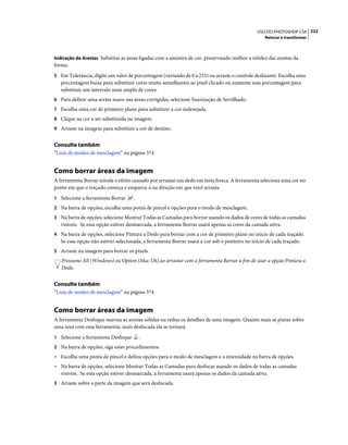 222USO DO PHOTOSHOP CS4
Retocar e transformar
Indicação de Arestas Substitui as áreas ligadas com a amostra de cor, preservando melhor a nitidez das arestas da
forma.
5 Em Tolerância, digite um valor de porcentagem (variando de 0 a 255) ou arraste o controle deslizante. Escolha uma
porcentagem baixa para substituir cores muito semelhantes ao pixel clicado ou aumente essa porcentagem para
substituir um intervalo mais amplo de cores.
6 Para definir uma aresta suave nas áreas corrigidas, selecione Suavização de Serrilhado.
7 Escolha uma cor de primeiro plano para substituir a cor indesejada.
8 Clique na cor a ser substituída na imagem.
9 Arraste na imagem para substituir a cor de destino.
Consulte também
“Lista de modos de mesclagem” na página 374
Como borrar áreas da imagem
A ferramenta Borrar simula o efeito causado por arrastar um dedo em tinta fresca. A ferramenta seleciona uma cor no
ponto em que o traçado começa e empurra-a na direção em que você arrasta.
1 Selecione a ferramenta Borrar .
2 Na barra de opções, escolha uma ponta de pincel e opções para o modo de mesclagem.
3 Na barra de opções, selecione Mostrar Todas as Camadas para borrar usando os dados de cores de todas as camadas
visíveis. Se essa opção estiver desmarcada, a ferramenta Borrar usará apenas as cores da camada ativa.
4 Na barra de opções, selecione Pintura a Dedo para borrar com a cor de primeiro plano no início de cada traçado.
Se essa opção não estiver selecionada, a ferramenta Borrar usará a cor sob o ponteiro no início de cada traçado.
5 Arraste na imagem para borrar os pixels.
Pressione Alt (Windows) ou Option (Mac OS) ao arrastar com a ferramenta Borrar a fim de usar a opção Pintura a
Dedo.
Consulte também
“Lista de modos de mesclagem” na página 374
Como borrar áreas da imagem
A ferramenta Desfoque suaviza as arestas sólidas ou reduz os detalhes de uma imagem. Quanto mais se pintar sobre
uma área com essa ferramenta, mais desfocada ela se tornará.
1 Selecione a ferramenta Desfoque .
2 Na barra de opções, siga estes procedimentos:
• Escolha uma ponta de pincel e defina opções para o modo de mesclagem e a intensidade na barra de opções.
• Na barra de opções, selecione Mostrar Todas as Camadas para desfocar usando os dados de todas as camadas
visíveis. Se essa opção estiver desmarcada, a ferramenta usará apenas os dados da camada ativa.
3 Arraste sobre a parte da imagem que será desfocada.
 
