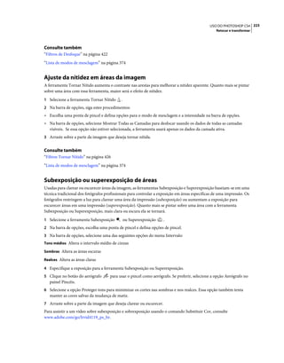 223USO DO PHOTOSHOP CS4
Retocar e transformar
Consulte também
“Filtros de Desfoque” na página 422
“Lista de modos de mesclagem” na página 374
Ajuste da nitidez em áreas da imagem
A ferramenta Tornar Nítido aumenta o contraste nas arestas para melhorar a nitidez aparente. Quanto mais se pintar
sobre uma área com essa ferramenta, maior será o efeito de nitidez.
1 Selecione a ferramenta Tornar Nítido .
2 Na barra de opções, siga estes procedimentos:
• Escolha uma ponta de pincel e defina opções para o modo de mesclagem e a intensidade na barra de opções.
• Na barra de opções, selecione Mostrar Todas as Camadas para desfocar usando os dados de todas as camadas
visíveis. Se essa opção não estiver selecionada, a ferramenta usará apenas os dados da camada ativa.
3 Arraste sobre a parte da imagem que deseja tornar nítida.
Consulte também
“Filtros Tornar Nítido” na página 426
“Lista de modos de mesclagem” na página 374
Subexposição ou superexposição de áreas
Usadas para clarear ou escurecer áreas da imagem, as ferramentas Subexposição e Superexposição baseiam-se em uma
técnica tradicional dos fotógrafos profissionais para controlar a exposição em áreas específicas de uma impressão. Os
fotógrafos restringem a luz para clarear uma área da impressão (subexposição) ou aumentam a exposição para
escurecer áreas em uma impressão (superexposição). Quanto mais se pintar sobre uma área com a ferramenta
Subexposição ou Superexposição, mais clara ou escura ela se tornará.
1 Selecione a ferramenta Subexposição ou Superexposição .
2 Na barra de opções, escolha uma ponta de pincel e defina opções de pincel.
3 Na barra de opções, selecione uma das seguintes opções do menu Intervalo:
Tons médios Altera o intervalo médio de cinzas
Sombras Altera as áreas escuras
Realces Altera as áreas claras
4 Especifique a exposição para a ferramenta Subexposição ou Superexposição.
5 Clique no botão do aerógrafo para usar o pincel como aerógrafo. Se preferir, selecione a opção Aerógrafo no
painel Pincéis.
6 Selecione a opção Proteger tons para minimizar os cortes nas sombras e nos realces. Essa opção também tenta
manter as cores salvas da mudança de matiz.
7 Arraste sobre a parte da imagem que deseja clarear ou escurecer.
Para assistir a um vídeo sobre subexposição e sobrexposição usando o comando Substituir Cor, consulte
www.adobe.com/go/lrvid4119_ps_br.
 