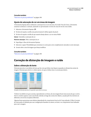 224USO DO PHOTOSHOP CS4
Retocar e transformar
Consulte também
“Selecione um pincel predefinido” na página 360
Ajuste de saturação de cor em áreas da imagem
A ferramenta Esponja altera sutilmente a saturação da cor em uma área. No modo Tons de Cinza, a ferramenta
aumenta ou diminui o contraste, afastando ou aproximando os níveis de cinza do tom de cinza médio.
1 Selecione a ferramenta Esponja .
2 Na barra de opções, escolha uma ponta de pincel e defina opções de pincel.
3 Na barra de opções, escolha de que maneira deseja alterar a cor no menu Modo:
Saturar Intensifica a saturação da cor
Remover saturação Dilui a saturação da cor
4 Especifique o fluxo da ferramenta Esponja.
5 Selecione a opção Vibratilidade para minimizar os cortes para cores completamente saturadas ou sem saturação.
6 Arraste sobre a área da imagem que deseja modificar.
Consulte também
“Selecione um pincel predefinido” na página 360
Correção de distorção de imagem e ruído
Sobre a distorção de lente
Distorção para fora é um defeito de lente que faz com que linhas retas fiquem arqueadas na direção das arestas da
imagem. Distorção para dentro é o efeito oposto, em que as linhas retas se curvam para dentro.
Exemplos de distorção para fora (à esquerda) e para dentro (à direita)
Vinheta é um defeito em que as arestas, especialmente os vértices, de uma imagem ficam mais escuras do que o centro.
Desvio cromático aparece como uma borda colorida ao longo das arestas dos objetos, causada pelo foco da lente em
diferentes cores de luz em planos diferentes.
Algumas lentes apresentam esses defeitos dependendo do comprimento focal ou do f-stop utilizado. O filtro Correção
de Lente pode ser definido para usar configurações baseadas na câmera, na lente e no comprimento focal utilizadas
para criar a imagem.
 