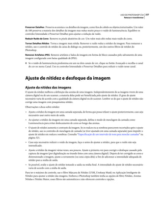 227USO DO PHOTOSHOP CS4
Retocar e transformar
Preservar Detalhes Preserva as arestas e os detalhes da imagem, como fios de cabelo ou objetos texturizados. Um valor
de 100 preserva a maioria dos detalhes da imagem mas reduz muito pouco o ruído de luminescência. Equilibre os
controles Intensidade e Preservar Detalhes para ajustar a redução de ruído.
Reduzir Ruído de Cores Remove os pixels aleatórios de cor. Um valor mais alto reduz mais ruído de cores.
Tornar Detalhes Nítidos Torna a imagem mais nítida. Remover o ruído reduz a nitidez da imagem. Para restaurar a
nitidez, use o controle de nitidez da caixa de diálogo ou, posteriormente, um dos outros filtros de nitidez do
Photoshop.
Remover Artefatos JPEG Remove artefatos e halos de imagem em forma de bloco causados pelo salvamento de uma
imagem configurada com baixa qualidade de JPEG.
4 Se o ruído de luminescência predomina em um ou dois canais de cor, clique no botão Avançado e escolha o canal
de cor no menu Canal. Use os controles Intensidade e Preservar Detalhes para reduzir o ruído nesse canal.
Ajuste de nitidez e desfoque da imagem
Ajuste da nitidez das imagens
O ajuste da nitidez melhora a definição das arestas de uma imagem. Independentemente de as imagens virem de uma
câmera digital ou de um scanner, a maioria delas pode ser beneficiada pelo ajuste da nitidez. O grau de ajuste
necessário varia de acordo com a qualidade da câmera digital ou do scanner. Lembre-se de que o ajuste de nitidez não
corrige uma imagem com pouquíssima nitidez.
Observações e dicas sobre nitidez:
• Ajuste a nitidez da imagem em uma camada separada, de forma que possa refazer o ajuste posteriormente, caso seja
necessário usar outro meio de saída.
• Ao ajustar a nitidez da imagem em uma camada separada, defina o modo de mesclagem da camada como
Luminescência para evitar deslocamento de cores ao longo das arestas.
• O ajuste de nitidez aumenta o contraste da imagem. Se os realces ou as sombras parecerem recortados após o ajuste
de nitidez, use os controles de mesclagem de camada (se tiver ajustado em uma camada separada) para impedir o
ajuste de nitidez em realces e sombras. Consulte “Especificação de um intervalo de tons para mesclar camadas” na
página 321.
• Caso seja necessário reduzir o ruído da imagem, faça-o antes de ajustar a nitidez, para que o ruído não seja
intensificado.
• Ajuste a nitidez da imagem várias vezes, aos poucos. Ajuste a primeira vez para corrigir o desfoque causado pela
captura da imagem (por digitalização ou tirando fotos com uma câmera digital). Depois de ter corrigido as cores e
dimensionado a imagem, ajuste-a novamente (ou uma cópia dela) a fim de adicionar a intensidade adequada de
nitidez para a mídia de saída.
• Se possível, avalie o ajuste de nitidez testando a saída na mídia final. A intensidade do ajuste de nitidez necessário
varia de acordo com a mídia de saída.
Para ter o máximo de controle, use o filtro Máscara de Nitidez (USM, Unsharp Mask) ou Aplicação Inteligente de
Nitidez para ajustar a nitidez das imagens. Embora o Photoshop também tenha as opções de filtro Nitidez, Arestas
Nítidas e Nitidez Maior, esses filtros são automáticos e não oferecem controles e opções.
 