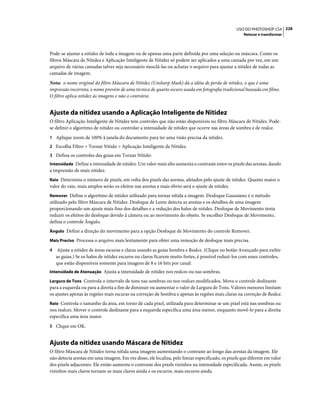 228USO DO PHOTOSHOP CS4
Retocar e transformar
Pode-se ajustar a nitidez de toda a imagem ou de apenas uma parte definida por uma seleção ou máscara. Como os
filtros Máscara de Nitidez e Aplicação Inteligente de Nitidez só podem ser aplicados a uma camada por vez, em um
arquivo de várias camadas talvez seja necessário mesclá-las ou achatar o arquivo para ajustar a nitidez de todas as
camadas de imagem.
Nota: o nome original do filtro Máscara de Nitidez (Unsharp Mask) dá a idéia de perda de nitidez, o que é uma
impressão incorreta; o nome provém de uma técnica de quarto escuro usada em fotografia tradicional baseada em filme.
O filtro aplica nitidez às imagens e não o contrário.
Ajuste da nitidez usando a Aplicação Inteligente de Nitidez
O filtro Aplicação Inteligente de Nitidez tem controles que não estão disponíveis no filtro Máscara de Nitidez. Pode-
se definir o algoritmo de nitidez ou controlar a intensidade de nitidez que ocorre nas áreas de sombra e de realce.
1 Aplique zoom de 100% à janela do documento para ter uma visão precisa da nitidez.
2 Escolha Filtro > Tornar Nítido > Aplicação Inteligente de Nitidez.
3 Defina os controles das guias em Tornar Nítido:
Intensidade Define a intensidade de nitidez. Um valor mais alto aumenta o contraste entre os pixels das arestas, dando
a impressão de mais nitidez.
Raio Determina o número de pixels, em volta dos pixels das arestas, afetados pelo ajuste de nitidez. Quanto maior o
valor do raio, mais amplos serão os efeitos nas arestas e mais óbvio será o ajuste de nitidez.
Remover Define o algoritmo de nitidez utilizado para tornar nítida a imagem. Desfoque Gaussiano é o método
utilizado pelo filtro Máscara de Nitidez. Desfoque de Lente detecta as arestas e os detalhes de uma imagem
proporcionando um ajuste mais fino dos detalhes e a redução dos halos de nitidez. Desfoque de Movimento tenta
reduzir os efeitos do desfoque devido à câmera ou ao movimento do objeto. Se escolher Desfoque de Movimento,
defina o controle Ângulo.
Ângulo Define a direção do movimento para a opção Desfoque de Movimento do controle Remover.
Mais Preciso Processa o arquivo mais lentamente para obter uma remoção de desfoque mais precisa.
4 Ajuste a nitidez de áreas escuras e claras usando as guias Sombra e Realce. (Clique no botão Avançado para exibir
as guias.) Se os halos de nitidez escuros ou claros ficarem muito fortes, é possível reduzi-los com esses controles,
que estão disponíveis somente para imagens de 8 e 16 bits por canal:
Intensidade de Atenuação Ajusta a intensidade de nitidez nos realces ou nas sombras.
Largura de Tons Controla o intervalo de tons nas sombras ou nos realces modificados. Mova o controle deslizante
para a esquerda ou para a direita a fim de diminuir ou aumentar o valor de Largura de Tons. Valores menores limitam
os ajustes apenas às regiões mais escuras na correção de Sombra e apenas às regiões mais claras na correção de Realce.
Raio Controla o tamanho da área, em torno de cada pixel, utilizada para determinar se um pixel está nas sombras ou
nos realces. Mover o controle deslizante para a esquerda especifica uma área menor, enquanto movê-lo para a direita
especifica uma área maior.
5 Clique em OK.
Ajuste da nitidez usando Máscara de Nitidez
O filtro Máscara de Nitidez torna nítida uma imagem aumentando o contraste ao longo das arestas da imagem. Ele
não detecta arestas em uma imagem. Em vez disso, ele localiza, pelo limiar especificado, os pixels que diferem em valor
dos pixels adjacentes. Ele então aumenta o contraste dos pixels vizinhos na intensidade especificada. Assim, os pixels
vizinhos mais claros tornam-se mais claros ainda e os escuros, mais escuros ainda.
 
