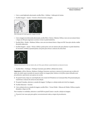 231USO DO PHOTOSHOP CS4
Retocar e transformar
• Com o canal duplicado selecionado, escolha Filtro > Estilizar > Indicação de Arestas.
• Escolha Imagem > Ajustes > Inverter a fim de inverter a imagem.
Filtro Indicação de Arestas aplicado e imagem invertida
• Com a imagem invertida ainda selecionada, escolha Filtro> Outros> Máximo. Defina o raio com um número baixo
e clique em OK para engrossar as arestas e tornar os pixels aleatórios.
• Escolha Filtro > Ruído > Mediana. Defina o raio com um número baixo e clique em OK. Essa ação calcula a média
dos pixels adjacentes.
• Escolha Imagem > Ajuste > Níveis e defina o ponto preto com um número alto para eliminar os pixels aleatórios.
Se necessário, também é possível pintar com preto para retocar a máscara de aresta final.
Definição do ponto preto como um número alto, em Níveis, para eliminar os pixels aleatórios na máscara de aresta
• Escolha Filtro > Desfoque > Desfoque Gaussiano para definir a difusão das arestas.
Importante: os filtros Máximo, Mediana e Desfoque Gaussiano suavizam a máscara de aresta para que os efeitos do
ajuste da nitidez sejam mesclados de maneira melhor na imagem final. Embora os três filtros sejam utilizados neste
procedimento, experimente usar apenas um ou dois.
2 No painel Canais, clique no canal duplicado com a tecla Ctrl (Windows) ou Command (Mac OS) pressionada para
transformar a máscara de aresta em uma seleção.
3 No painel Camadas, selecione a camada de imagem. Verifique se a seleção ainda está visível na imagem.
4 Escolha Selecionar > Inverter.
5 Com a seleção ativa na camada de imagem, escolha Filtro > Tornar Nítido > Máscara de Nitidez. Defina as opções
desejadas e clique em OK.
Para visualizar os resultados, selecione o canal RGB no painel Canais e cancele a seleção na imagem.
É possível criar uma ação para aplicar convenientemente todas as etapas do procedimento.
 