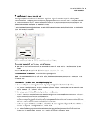 16USO DO PHOTOSHOP CS4
Espaço de trabalho
Trabalho com painéis pop-up
Painéis pop-up fornecem um acesso fácil a opções disponíveis de pincéis, amostras, degradês, estilos, padrões,
contornos e formas. Você pode personalizar painéis pop-up renomeando e excluindo os itens e carregando, salvando
ou substituindo bibliotecas. Você também pode alterar a exibição do painel pop-up para visualizar itens pelos seus
nomes, como ícones de miniaturas, ou por nomes e ícones.
Clique em uma miniatura de ferramenta na barra de opções para exibir o seu painel pop-up. Clique em um item no
painel pop-up para selecioná-lo.
Exibir o painel pop-up do Pincel na barra de opções
A. Clique para exibir o painel pop-up. B. Clique para exibir o menu do painel pop-up.
Renomear ou excluir um item do painel pop-up
❖ Selecione um item, clique no triângulo no canto superior direito do painel pop-up, e escolha uma das opções
abaixo:
Renomear Predefinição de Ferramenta Permite inserir um novo nome para o item.
Excluir Predefinição de Ferramenta Exclui um item do painel pop-up.
Nota: Você também pode excluir um item de um painel pop-up pressionando Alt (Windows) ou Option (Mac OS) e
clicando no item.
Personalizar a lista de itens em um painel pop-up
1 Clique no triângulo no canto superior direito do painel pop-up para visualizar o menu do painel.
2 Para retornar à biblioteca padrão, escolha o comando Redefinir Todas as Predefinições. Pode-se substituir a lista
atual ou adicionar a ela a biblioteca padrão.
3 Para carregar uma biblioteca diferente, siga um destes procedimentos:
• Escolha o comando Carregar Predefinições de Ferramenta para adicionar uma biblioteca à lista atual. Selecione o
arquivo de biblioteca a ser usado e clique em Carregar.
• Escolha o comando Substituir Predefinições de Ferramenta para substituir a lista atual por uma biblioteca diferente.
Selecione o arquivo de biblioteca a ser usado e clique em Carregar.
• Escolha um arquivo de biblioteca (exibido na parte inferior do menu do painel). Clique em OK para substituir a
lista atual ou clique em Anexar para adicioná-la à lista atual.
4 Para salvar a lista atual como uma biblioteca para uso posterior, escolha o comando Salvar Predefinições de
Ferramenta. Em seguida, digite um nome para o arquivo de biblioteca e clique em Salvar.
A B
 