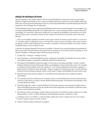 232USO DO PHOTOSHOP CS4
Retocar e transformar
Adição de desfoque de lente
Adiciona desfoque a uma imagem, dando o efeito de uma profundidade de campo mais estreita, para que alguns
objetos da imagem permaneçam em foco e outras áreas fiquem desfocadas. É possível usar uma simples seleção para
determinar as áreas que ficarão desfocadas ou fornecer um mapa de profundidade de canal alfa separado para descrever
exatamente como o desfoque deve ser adicionado.
O filtro Desfoque de Lente usa um mapa de profundidade para determinar a posição dos pixels em uma imagem. Com
um mapa de profundidade selecionado, você também pode usar o cursor de mira para definir o ponto de partida de
um desfoque. Use canais alfa e máscaras de camada para criar mapas de profundidade; as áreas pretas em um canal
alfa são tratadas como se estivessem na frente da foto, enquanto as áreas brancas são tratadas como se estivessem
distantes.
Para criar um desfoque gradativo (variando de nulo na parte inferior até máximo na parte superior), crie um novo
canal alfa e aplique um degradê para que o canal seja branco na parte superior da imagem e preto na parte inferior.
Em seguida, selecione o filtro Desfoque de Lente e escolha o canal alfa no menu pop-up Origem. Para alterar a direção
do degradê, marque a caixa de seleção Inverter.
A aparência do desfoque depende da forma da íris escolhida. As formas da íris são determinadas pela quantidade de
lâminas que contêm. É possível alterar as lâminas de uma íris tornando-as curvas (mais circulares) ou girando-as. Para
reduzir ou ampliar a visualização, clique no botão de menos ou de mais.
1 Escolha Filtro > Desfoque > Desfoque de Lente.
2 Para Visualização, escolha Mais Rápido para gerar visualizações mais rápidas. Escolha Mais Preciso para exibir a
versão final da imagem. A geração das visualizações Mais Preciso demora mais.
3 Para Mapa de Profundidade, escolha uma origem (se tiver uma) no menu pop-up Origem. Arraste o controle
deslizante Distância Focal do Desfoque para definir a profundidade na qual os pixels estão em foco. Por exemplo,
se a distância focal for definida como 100, os pixels em 1 e 255 ficarão completamente desfocados, enquanto os
pixels próximos a 100 ficarão menos desfocados. Clique na imagem de visualização para que o controle deslizante
Distância Focal do Desfoque mude para refletir o local clicado e coloque a profundidade do local clicado em foco.
4 Selecione Inverter para inverter a seleção ou o canal alfa que está sendo usado como a origem do mapa de
profundidade.
5 No menu pop-up Forma, escolha uma íris. Se desejar, arraste o controle deslizante de Curvatura da Lâmina para
suavizar as arestas da íris ou arraste o controle deslizante Rotação para girar. Para adicionar mais desfoque, arraste
o controle deslizante de Raio.
6 Para Realce Especular, arraste o controle deslizante de Limiar para selecionar uma separação de brilho; todos os
pixels mais brilhantes do que esse valor são tratados como realces especulares. Para aumentar o brilho dos realces,
arraste o controle deslizante de Brilho.
7 Para adicionar ruído a uma imagem, escolha Uniforme ou Gaussiano. Para adicionar ruído sem afetar a cor, escolha
Monocromático. Arraste o controle deslizante de Intensidade para aumentar ou diminuir o ruído.
O desfoque remove a cor do filme e o ruído da imagem original. Para tornar a imagem mais real e sem retoques,
devolva à imagem um pouco do ruído removido.
8 Clique em OK para aplicar as alterações na imagem.
 