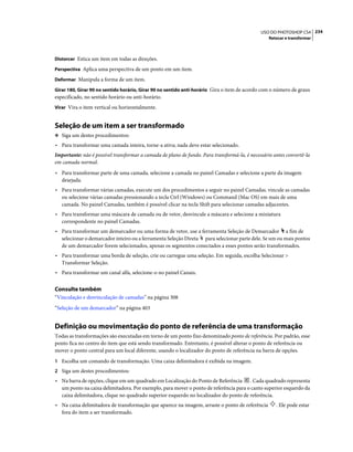 234USO DO PHOTOSHOP CS4
Retocar e transformar
Distorcer Estica um item em todas as direções.
Perspectiva Aplica uma perspectiva de um ponto em um item.
Deformar Manipula a forma de um item.
Girar 180, Girar 90 no sentido horário, Girar 90 no sentido anti-horário Gira o item de acordo com o número de graus
especificado, no sentido horário ou anti-horário.
Virar Vira o item vertical ou horizontalmente.
Seleção de um item a ser transformado
❖ Siga um destes procedimentos:
• Para transformar uma camada inteira, torne-a ativa; nada deve estar selecionado.
Importante: não é possível transformar a camada de plano de fundo. Para transformá-la, é necessário antes convertê-la
em camada normal.
• Para transformar parte de uma camada, selecione a camada no painel Camadas e selecione a parte da imagem
desejada.
• Para transformar várias camadas, execute um dos procedimentos a seguir no painel Camadas. vincule as camadas
ou selecione várias camadas pressionando a tecla Ctrl (Windows) ou Command (Mac OS) em mais de uma
camada. No painel Camadas, também é possível clicar na tecla Shift para selecionar camadas adjacentes.
• Para transformar uma máscara de camada ou de vetor, desvincule a máscara e selecione a miniatura
correspondente no painel Camadas.
• Para transformar um demarcador ou uma forma de vetor, use a ferramenta Seleção de Demarcador a fim de
selecionar o demarcador inteiro ou a ferramenta Seleção Direta para selecionar parte dele. Se um ou mais pontos
de um demarcador forem selecionados, apenas os segmentos conectados a esses pontos serão transformados.
• Para transformar uma borda de seleção, crie ou carregue uma seleção. Em seguida, escolha Selecionar >
Transformar Seleção.
• Para transformar um canal alfa, selecione-o no painel Canais.
Consulte também
“Vinculação e desvinculação de camadas” na página 308
“Seleção de um demarcador” na página 403
Definição ou movimentação do ponto de referência de uma transformação
Todas as transformações são executadas em torno de um ponto fixo denominado ponto de referência. Por padrão, esse
ponto fica no centro do item que está sendo transformado. Entretanto, é possível alterar o ponto de referência ou
mover o ponto central para um local diferente, usando o localizador do ponto de referência na barra de opções.
1 Escolha um comando de transformação. Uma caixa delimitadora é exibida na imagem.
2 Siga um destes procedimentos:
• Na barra de opções, clique em um quadrado em Localização do Ponto de Referência . Cada quadrado representa
um ponto na caixa delimitadora. Por exemplo, para mover o ponto de referência para o canto superior esquerdo da
caixa delimitadora, clique no quadrado superior esquerdo no localizador do ponto de referência.
• Na caixa delimitadora de transformação que aparece na imagem, arraste o ponto de referência . Ele pode estar
fora do item a ser transformado.
 