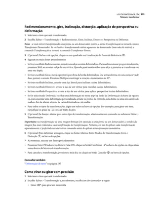 235USO DO PHOTOSHOP CS4
Retocar e transformar
Redimensionamento, giro, inclinação, distorção, aplicação de perspectiva ou
deformação
1 Selecione o item que será transformado.
2 Escolha Editar > Transformação > Redimensionar, Girar, Inclinar, Distorcer, Perspectiva ou Deformar.
Nota: se você estiver transformando uma forma ou um demarcador inteiro, o menu Transformação se tornará o menu
Transformar Demarcador. Se você estiver transformando vários segmentos de demarcador (mas não ele inteiro), o
comando Transformação se tornará o comando Transformar Pontos.
3 (Opcional) Na barra de opções, clique em um quadrado em Localização do Ponto de Referência .
4 Siga um ou mais destes procedimentos:
• Se tiver escolhido Redimensionar, arraste uma alça na caixa delimitadora. Para redimensionar proporcionalmente,
pressione Shift ao arrastar a alça de um vértice. Quando posicionado sobre uma alça, o ponteiro se transforma em
uma seta dupla.
• Se tiver escolhido Girar, mova o ponteiro para fora da borda delimitadora (ele se transforma em uma seta curva de
duas pontas) e arraste. Pressione Shift para restringir a rotação a incrementos de 15°.
• Se tiver escolhido Inclinar, arraste uma alça lateral para inclinar a caixa delimitadora.
• Se tiver escolhido Distorcer, arraste a alça de um vértice para estender a caixa delimitadora.
• Se tiver escolhido Perspectiva, arraste a alça de um vértice para aplicar perspectiva à caixa delimitadora.
• Se for selecionado Deformar, escolha uma deformação no menu pop-up Estilo de Deformação da barra de opções
ou, para executar uma deformação personalizada, arraste os pontos de controle, uma linha ou uma área dentro da
malha a fim de alterar a forma da caixa delimitadora e da malha.
• Para todos os tipos de transformações, digite um valor na barra de opções. Por exemplo, para girar um item,
especifique os graus na caixa de texto de giro.
5 (Opcional) Se desejar, alterne para outro tipo de transformação, selecionando um comando no submenu Editar >
Transformação.
Importante: na transformação de uma imagem bitmap (em oposição a uma forma ou um demarcador), a nitidez da
imagem fica mais reduzida a cada confirmação de transformação. Portanto, em vez de aplicar cada transformação
separadamente, é preferível executar vários comandos antes de aplicar a transformação cumulativa.
6 (Opcional) Para deformar a imagem, clique no botão Alternar Entre Modos de Transformação Livre e
Distorção na barra de opções.
7 Ao terminar, execute um destes procedimentos:
• Pressione Enter (Windows) ou Return (Mac OS), clique no botão Confirmar na barra de opções ou clique duas
vezes dentro do letreiro de transformação.
• Para cancelar a transformação, pressione a tecla Esc ou clique no botão Cancelar na barra de opções.
Consulte também
“Deformação de itens” na página 237
Como virar ou girar com precisão
1 Selecione o item que será transformado.
2 Escolha Editar > Transformação e, no submenu, escolha um dos comandos a seguir:
• Girar 180°, para girar em meia volta
 