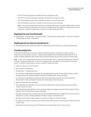 236USO DO PHOTOSHOP CS4
Retocar e transformar
• Girar 90° Horário, para girar no sentido horário em um quarto de volta
• Girar 90° Anti-Horário, para girar no sentido anti-horário em um quarto de volta
• Virar Horizontalmente, para virar no sentido horizontal, em torno do eixo vertical.
• Virar Verticalmente, para virar no sentido vertical, em torno do eixo horizontal
Nota: se você estiver transformando uma forma ou um demarcador inteiro, o comando Transformação se tornará
o comando Transformar Demarcador. Se você estiver transformando vários segmentos de demarcador (mas não
ele inteiro), o comando Transformação se tornará o comando Transformar Pontos.
Repetição de uma transformação
❖ Escolha Editar > Transformação > Novamente, Editar > Transformação de Demarcador > Novamente ou Editar >
Transformação de Pontos > Novamente.
Duplicação de um item ao transformá-lo
❖ Mantenha pressionada a tecla Alt (Windows) ou Option (Mac OS) ao selecionar o comando Transformação.
Transformação livre
O comando Transformação Livre permite aplicar transformações (girar, redimensionar, inclinar, distorcer e
perspectiva) em uma operação contínua. Também é possível aplicar uma transformação deformada. Em vez de
escolher comandos diferentes, basta manter uma tecla pressionada para alternar entre os tipos de transformação.
Nota: se você estiver transformando uma forma ou um demarcador inteiro, o comando Transformação se tornará o
comando Transformar Demarcador. Se você estiver transformando vários segmentos de demarcador (mas não ele
inteiro), o comando Transformação se tornará o comando Transformar Pontos.
1 Selecione o item que será transformado.
2 Siga um destes procedimentos:
• Escolha Editar > Transformação Livre.
• Se você estiver transformando uma seleção, uma camada baseada em pixels ou uma borda de seleção, escolha a
ferramenta Mover . Selecione Mostrar Controles de Transformação, na barra de opções.
• Se você estiver transformando uma forma de vetor ou um demarcador, selecione a ferramenta Seleção de
Demarcador . Selecione Mostrar Controles de Transformação, na barra de opções.
3 Siga um ou mais destes procedimentos:
• Para redimensionar arrastando, arraste uma alça. Para redimensionar proporcionalmente, pressione Shift ao
arrastar a alça de um vértice.
• Para dimensionar numericamente, na barra de opções, digite porcentagens nas caixas de texto Largura e Altura.
Clique no ícone Vincular para manter a proporção.
• Para girar arrastando, mova o ponteiro para fora da borda delimitadora (ele se transforma em uma seta curva de
duas pontas ) e arraste. Pressione Shift para restringir a rotação a incrementos de 15°.
• Para girar numericamente, digite os graus na caixa de texto de giro da barra de opções.
• Para distorcer em relação ao ponto do centro da borda delimitadora, pressione Alt (Windows) ou Option (Mac OS)
e arraste a alça.
• Para distorcer livremente, pressione Ctrl (Windows) ou Command (Mac OS) e arraste uma alça.
 