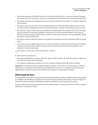 237USO DO PHOTOSHOP CS4
Retocar e transformar
• Para inclinar, pressione Ctrl+Shift (Windows) ou Command+Shift (Mac OS) e arraste uma alça lateral. Quando
posicionado sobre uma alça lateral, o ponteiro se transforma em uma seta branca com uma pequena ponta dupla.
• Para inclinar numericamente, digite graus nas caixas de texto H (inclinação horizontal) e V (inclinação vertical) da
barra de opções.
• Para aplicar perspectiva, pressione Ctrl+Alt+ Shift (Windows) ou Command+Option+Shift (Mac OS) e arraste
uma alça de vértice. Quando posicionado sobre uma alça de vértice, o ponteiro se transforma em uma seta cinza.
• Para deformar, clique no botão Alternar Entre Modos de Transformação Livre e Distorção na barra de opções.
Arraste os pontos de controle para manipular a forma do item ou escolha uma deformação no menu pop-up
Deformar na barra de opções. Depois de fazer a escolha no menu pop-up Deformar, uma alça quadrada é exibida
para ajustar a forma da deformação.
• Para alterar o ponto de referência, clique em um quadrado em Localização do Ponto de Referência na barra de
opções.
• Para mover um item, os digite valores para o novo local da referência, nas caixas de texto X (posição horizontal) e
Y (posição vertical) da barra de opções. Clique no botão Posicionamento Relativo para especificar a nova
posição em relação à posição atual.
Para desfazer o último ajuste de alça, escolha Editar > Desfazer.
4 Siga um destes procedimentos:
• Pressione Enter (Windows) ou Return (Mac OS), clique no botão Confirmar na barra de opções ou clique duas
vezes dentro do letreiro de transformação.
• Para cancelar a transformação, pressione a tecla Esc ou clique no botão Cancelar na barra de opções.
Importante: na transformação de uma imagem bitmap (em oposição a uma forma ou um demarcador), a nitidez da
imagem fica mais reduzida a cada confirmação de transformação. Portanto, em vez de aplicar cada transformação
separadamente, é preferível executar vários comandos antes de aplicar a transformação cumulativa.
Deformação de itens
O comando Deformar permite arrastar pontos de controle para manipular a forma de imagens, formas, demarcadores
etc. Também é possível deformar usando uma forma do menu pop-up Estilo de Deformação, na barra de opções. As
formas do menu pop-up Estilo de Deformação também são maleáveis; arraste seus pontos de controle.
Ao usar os pontos de controle para deformar um item, escolha Visualizar > Extras para mostrar ou ocultar a malha de
deformação e os pontos de controle.
 