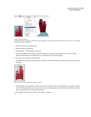 238USO DO PHOTOSHOP CS4
Retocar e transformar
Usando o comando Deformar
A. Seleção da forma a ser deformada B. Escolha de uma deformação no menu pop-up Estilo de Deformação da barra de opções C. Resultado
usando várias opções de deformação
1 Selecione o item que será deformado.
2 Siga um destes procedimentos:
• Escolha Editar > Transformação > Deformar.
• Caso seja escolhido outro comando de transformação ou o comando Transformação Livre, clique no botão
Alternar Entre Modos de Transformação Livre e Distorção na barra de opções.
3 Execute um ou mais destes procedimentos:
• Para deformar usando uma forma específica, escolha o estilo de deformação no menu pop-up Deformar da barra
de opções.
Ponto de controle sendo arrastado para deformar a malha
• Para manipular a forma, arraste os pontos de controle, um segmento da caixa delimitadora ou da malha ou ainda
uma área dentro da malha. Ao ajustar uma curva, use as alças dos pontos de controle. Isso é semelhante a ajustar as
alças no segmento de curva de um gráfico vetorial.
Para desfazer o último ajuste de alça, escolha Editar > Desfazer.
A B C
 