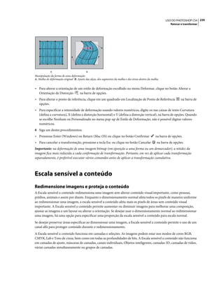 239USO DO PHOTOSHOP CS4
Retocar e transformar
Manipulação da forma de uma deformação
A. Malha de deformação original B. Ajuste das alças, dos segmentos da malha e das áreas dentro da malha
• Para alterar a orientação de um estilo de deformação escolhido no menu Deformar, clique no botão Alterar a
Orientação da Distorção na barra de opções.
• Para alterar o ponto de referência, clique em um quadrado em Localização de Ponto de Referência na barra de
opções.
• Para especificar a intensidade de deformação usando valores numéricos, digite-os nas caixas de texto Curvatura
(defina a curvatura), X (defina a distorção horizontal) e Y (defina a distorção vertical), na barra de opções. Quando
se escolhe Nenhum ou Personalizado no menu pop-up de Estilo de Deformação, não é possível digitar valores
numéricos.
4 Siga um destes procedimentos:
• Pressione Enter (Windows) ou Return (Mac OS) ou clique no botão Confirmar na barra de opções.
• Para cancelar a transformação, pressione a tecla Esc ou clique no botão Cancelar na barra de opções.
Importante: na deformação de uma imagem bitmap (em oposição a uma forma ou um demarcador), a nitidez da
imagem fica mais reduzida a cada confirmação de transformação. Portanto, em vez de aplicar cada transformação
separadamente, é preferível executar vários comandos antes de aplicar a transformação cumulativa.
Escala sensível a conteúdo
Redimensione imagens e proteja o conteúdo
A Escala sensível a conteúdo redimensiona uma imagem sem alterar conteúdo visual importante, como pessoas,
prédios, animais e assim por diante. Enquanto o dimensionamento normal afeta todos os pixels de maneira uniforme
ao redimensionar uma imagem, a escala sensível a conteúdo afeta mais os pixels de áreas sem conteúdo visual
importante. A Escala sensível a conteúdo permite aumentar ou diminuir imagens para melhorar uma composição,
ajustar as imagens a um layout ou alterar a orientação. Se desejar usar o dimensionamento normal ao redimensionar
uma imagem, há uma opção para especificar uma proporção da escala sensível a conteúdo para escala normal.
Se desejar preservar áreas específicas ao dimensionar uma imagem, a Escala sensível a conteúdo permite o uso de um
canal alfa para proteger conteúdo durante o redimensionamento.
A Escala sensível a conteúdo funciona em camadas e seleções. As imagens podem estar nos modos de cores RGB,
CMYK, Lab e Tons de cinza, bem como em todas as profundidades de bits. A Escala sensível a conteúdo não funciona
em camadas de ajuste, máscaras de camadas, canais individuais, Objetos inteligentes, camadas 3D, camadas de vídeo,
várias camadas simultaneamente ou grupos de camadas.
A B
 