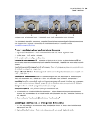 240USO DO PHOTOSHOP CS4
Retocar e transformar
A. Imagem original B. Dimensionado estreito C. Dimensionado estreito, usando dimensionamento sensível ao conteúdo
Para assistir a um vídeo sobre como usar os comandos Alinhar Automaticamente e Mesclar Automaticamente para
criar um panorama e aumentar a profundidade do campo e a escala sensível a conteúdo, consulte
www.adobe.com/go/lrvid4120_ps.
Preserve conteúdo visual ao dimensionar imagens
1 (Opcional) Escolha Selecionar > Tudo se estiver dimensionando uma camada de plano de fundo.
2 Escolha Editar > Escala sensível a conteúdo.
3 Na barra de opções, especifique um destes itens:
Localização de Ponto de Referência Cliquem em um quadrado no localizador do ponto de referência para
especificar um ponto fixo em volta da imagem que está sendo dimensionada. Por padrão, esse ponto está no centro da
imagem.
Use o Posicionamento Relativo para Ponto de Referência Clique no botão para especificar a nova posição do ponto
de referência em relação à sua posição atual.
Posição de Ponto de Referência Posiciona o ponto de referência no local específico. Insira dimensões em pixels para
o eixo X e para o eixo Y.
Porcentagem de Dimensionamento Especifica a escala da imagem como uma porcentagem do tamanho original.
Insira uma porcentagem para a largura (W) e a altura (H). Se desejado, clique em Manter as Proporções .
Intensidade Especifica a proporção da escala sensível a conteúdo para a escala normal. Especifique uma porcentagem
para a escala sensível a conteúdo, digitando na caixa de texto ou clicando na seta e movendo o controle deslizante.
Proteger Escolhe um canal alfa que especifica uma área para proteger.
Proteger Tons de Pele Tenta preservar regiões que contêm tons de pele.
4 Arraste uma alça na caixa delimitadora para dimensionar a imagem. Para redimensionar proporcionalmente,
pressione Shift ao arrastar a alça de um vértice. Quando posicionado sobre uma alça, o ponteiro se transforma em
uma seta dupla.
5 Clique em Cancelar Transformação ou Confirmar Transformação .
Especifique o conteúdo a ser protegido ao dimensionar
1 Faça uma seleção em volta do conteúdo que deseja proteger e, em seguida, no painel Canais, clique em Salvar
Seleção como Canal .
2 (Opcional) Escolha Selecionar > Tudo se estiver dimensionando uma camada de plano de fundo.
A B C
 
