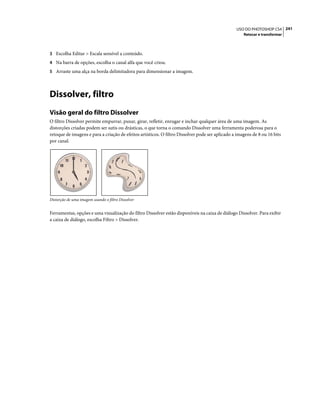 241USO DO PHOTOSHOP CS4
Retocar e transformar
3 Escolha Editar > Escala sensível a conteúdo.
4 Na barra de opções, escolha o canal alfa que você criou.
5 Arraste uma alça na borda delimitadora para dimensionar a imagem.
Dissolver, filtro
Visão geral do filtro Dissolver
O filtro Dissolver permite empurrar, puxar, girar, refletir, enrugar e inchar qualquer área de uma imagem. As
distorções criadas podem ser sutis ou drásticas, o que torna o comando Dissolver uma ferramenta poderosa para o
retoque de imagens e para a criação de efeitos artísticos. O filtro Dissolver pode ser aplicado a imagens de 8 ou 16 bits
por canal.
Distorção de uma imagem usando o filtro Dissolver
Ferramentas, opções e uma visualização do filtro Dissolver estão disponíveis na caixa de diálogo Dissolver. Para exibir
a caixa de diálogo, escolha Filtro > Dissolver.
 