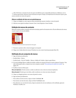 17USO DO PHOTOSHOP CS4
Espaço de trabalho
(Mac OS) Inclua a extensão do nome do arquivo de biblioteca para compartilhar facilmente as bibliotecas com os
sistemas operacionais. Selecione Anexar Extensões de Arquivo: Sempre, em Preferências de Controle de Arquivo, para
anexar extensões aos nomes de arquivos.
Alterar a exibição de itens em um painel pop-up
1 Clique no triângulo no canto superior direito do painel pop-up para visualizar o menu do painel.
2 Selecione uma opção de exibição: Somente Texto, Listas Pequenas e Listas Grandes.
Exibição de menus de contexto
Menus de contexto exibem comandos relevantes de seleção, painel ou ferramenta ativos. Eles são diferentes dos menus
na parte superior da área de trabalho.
Visualização do menu de contexto da ferramenta Conta-gotas
1 Posicione o ponteiro sobre o item da imagem ou do painel.
2 Clique com o botão direito do mouse (Windows) ou com a tecla Control pressionada (Mac OS).
Definição de um conjunto de menus
1 Siga um destes procedimentos:
• Escolha Editar > Menus.
• Escolha Janela > Área de Trabalho > Menus e Atalhos do Teclado e clique na guia Menus.
2 Na caixa de diálogo Menus e atalhos de teclado, escolha um conjunto de menus no menu suspenso Conjunto. Para
obter informações sobre a criação de um novo conjunto, consulte “Personalização de atalhos de teclado” na
página 701.
3 Escolha um tipo em Menu para:
Menus do Aplicativo Permite mostrar, ocultar ou adicionar cores a itens nos menus do aplicativo.
Menus do painel Permite que você exiba, oculte ou adicione cor a itens nos menus do painel.
4 Clique no triângulo próximo a um nome de painel ou menu.
5 Siga um destes procedimentos:
• Para ocultar um item de menu, clique no botão Visibilidade .
• Para mostrar um item de menu, clique no botão Visibilidade vazio.
• Para adicionar cor a um item do menu, clique na amostra de cores (se nenhuma cor for atribuída, aparecerá
Nenhum) e escolha a cor.
 