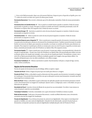 243USO DO PHOTOSHOP CS4
Retocar e transformar
Com a tecla Shift pressionada, clique com a ferramenta Deformar, Empurrar para a Esquerda ou Espelho, para criar
o efeito de arrastar em linha reta a partir do último ponto clicado.
Ferramenta Reconstruir Para reverter a distorção que já foi adicionada, mantenha o botão do mouse pressionado e
arraste.
Ferramenta Girar em Sentido Horário Gira os pixels no sentido horário quando se mantém o botão do mouse
pressionado ou quando se arrasta. Para girar os pixels no sentido anti-horário, mantenha pressionada a tecla Alt
(Windows) ou Option (Mac OS) enquanto clica o botão do mouse ou arrasta.
Ferramenta Enrugar Aproxima os pixels do centro da área do pincel enquanto se mantém o botão do mouse
pressionado ou enquanto se arrasta.
Ferramenta Inchar Afasta os pixels do centro da área do pincel enquanto se mantém o botão do mouse
pressionado ou enquanto se arrasta.
Ferramenta Empurrar para a Esquerda Move os pixels para a esquerda quando a ferramenta é arrastada para cima
(os pixels serão movidos para a direita se a ferramenta for arrastada para baixo). Também é possível arrastar no sentido
horário em torno de um objeto, para aumentar seu tamanho, ou arrastar no sentido anti-horário, para diminuir seu
tamanho. Para empurrar os pixels para a direita ao arrastar para cima (ou movê-los para a esquerda ao arrastar para
baixo), mantenha pressionada a tecla Alt (Windows) ou Option (Mac OS) enquanto arrasta.
Ferramenta Espelho Copia os pixels para a área do pincel. Arraste para refletir a área perpendicular à direção do
traçado (à esquerda dele). Arraste com a tecla Alt (Windows) ou Option (Mac OS) pressionada para refletir essa área
na direção oposta à do traçado (por exemplo, a área acima de um traçado para baixo). Normalmente, arrastar com a
tecla Alt ou Option pressionada oferece melhores resultados quando você congela a área que deseja refletir. Use
traçados sobrepostos para criar um efeito semelhante a um reflexo na água.
Ferramenta Turbulência Mistura suavemente os pixels. Essa ferramenta é útil para a criação de fogo, nuvens,
ondas e efeitos semelhantes.
Opções da ferramenta Dissolver
Na área de opções da ferramenta da caixa de diálogo, defina as opções a seguir:
Tamanho do Pincel Define a largura do pincel que será usado para distorcer a imagem.
Pressão do Pincel Define a velocidade na qual as distorções são feitas quando uma ferramenta é arrastada na imagem
de visualização. Uma pressão baixa do pincel faz com que as alterações ocorram mais lentamente, tornando mais fácil
interrompê-las no momento exato.
Ritmo do Pincel Define a velocidade na qual as distorções são aplicadas quando uma ferramenta permanece imóvel
(como a ferramenta Girar) na imagem de visualização. Quanto maior a configuração, maior a velocidade com que as
distorções são aplicadas.
Densidade do Pincel Controla a forma de difusão de um pincel em sua extremidade. Um efeito é mais intenso no
centro do pincel e mais leve na extremidade.
Tremulação Turbulenta Controla a intensidade com a qual a ferramenta Turbulência mistura os pixels.
Modo de Reconstrução Usado para a ferramenta Reconstruir, o modo escolhido determina como a ferramenta
reconstrói uma área da imagem de visualização.
Pressão do Digitalizador Usa as leituras de pressão da caneta de um digitalizador. (Essa opção só está disponível
quando se trabalha com uma caneta de digitalizador.) Quando ela está selecionada, a pressão do pincel para as
ferramentas corresponde à pressão da caneta de digitalizador multiplicada pelo valor de Pressão do Pincel.
 