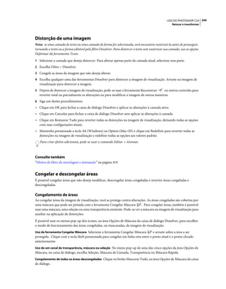 244USO DO PHOTOSHOP CS4
Retocar e transformar
Distorção de uma imagem
Nota: se uma camada de texto ou uma camada de forma for selecionada, será necessário rasterizá-la antes de prosseguir,
tornando o texto ou a forma editável pelo filtro Dissolver. Para distorcer o texto sem rasterizar sua camada, use as opções
Deformar da ferramenta Texto.
1 Selecione a camada que deseja distorcer. Para alterar apenas parte da camada atual, selecione essa parte.
2 Escolha Filtro > Dissolver.
3 Congele as áreas da imagem que não deseja alterar.
4 Escolha qualquer uma das ferramentas Dissolver para distorcer a imagem de visualização. Arraste na imagem de
visualização para distorcer a imagem.
5 Depois de distorcer a imagem de visualização, pode-se usar a ferramenta Reconstruir ou outros controles para
reverter total ou parcialmente as alterações ou para modificar a imagem de outras maneiras.
6 Siga um destes procedimentos:
• Clique em OK para fechar a caixa de diálogo Dissolver e aplicar as alterações à camada ativa.
• Clique em Cancelar para fechar a caixa de diálogo Dissolver sem aplicar as alterações à camada.
• Clique em Restaurar Tudo para reverter todas as distorções na imagem de visualização, deixando todas as opções
com suas configurações atuais.
• Mantenha pressionada a tecla Alt (Windows) ou Option (Mac OS) e clique em Redefinir para reverter todas as
distorções na imagem de visualização e redefinir todas as opções aos valores padrão.
Para criar efeitos adicionais, pode-se usar o comando Editar > Atenuar.
Consulte também
“Efeitos de filtro de mesclagem e atenuação” na página 419
Congelar e descongelar áreas
É possível congelar áreas que não deseja modificar, descongelar áreas congeladas e inverter áreas congeladas e
descongeladas.
Congelamento de áreas
Ao congelar áreas da imagem de visualização, você as protege contra alterações. As áreas congeladas são cobertas por
uma máscara que pode ser pintada com a ferramenta Congelar Máscara . Para congelar áreas, também é possível
usar uma máscara, uma seleção ou uma transparência existente. Pode-se ver a máscara na imagem de visualização para
auxiliar na aplicação de distorções.
É possível usar os menus pop-up dos ícones, na área Opções de Máscara da caixa de diálogo Dissolver, para escolher
o modo de funcionamento das áreas congeladas, ou mascaradas, da imagem de visualização.
Uso da ferramenta Congelar Máscara Selecione a ferramenta Congelar Máscara e arraste sobre a área a ser
protegida. Clique com a tecla Shift pressionada para congelar em linha reta entre o ponto atual e o ponto clicado
anteriormente.
Uso de um canal de transparência, máscara ou seleção No menu pop-up de uma das cinco opções da área Opções de
Máscara, na caixa de diálogo, escolha Seleção, Máscara de Camada, Transparência ou Máscara Rápida.
Congelamento de todas as áreas descongeladas Clique no botão Mascarar Tudo, na área Opções de Máscara da caixa
de diálogo.
 