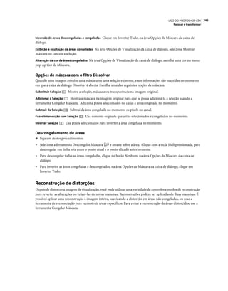 245USO DO PHOTOSHOP CS4
Retocar e transformar
Inversão de áreas descongeladas e congeladas Clique em Inverter Tudo, na área Opções de Máscara da caixa de
diálogo.
Exibição e ocultação de áreas congeladas Na área Opções de Visualização da caixa de diálogo, selecione Mostrar
Máscara ou cancele a seleção.
Alteração da cor de áreas congeladas Na área Opções de Visualização da caixa de diálogo, escolha uma cor no menu
pop-up Cor da Máscara.
Opções de máscara com o filtro Dissolver
Quando uma imagem contém uma máscara ou uma seleção existente, essas informações são mantidas no momento
em que a caixa de diálogo Dissolver é aberta. Escolha uma das seguintes opções de máscara:
Substituir Seleção Mostra a seleção, máscara ou transparência na imagem original.
Adicionar à Seleção Mostra a máscara na imagem original para que se possa adicioná-la à seleção usando a
ferramenta Congelar Máscara. Adiciona pixels selecionados no canal à área congelada no momento.
Subtrair da Seleção Subtrai da área congelada no momento os pixels no canal.
Fazer Intersecção com Seleção Usa somente os pixels que estão selecionados e congelados no momento.
Inverter Seleção Usa pixels selecionados para inverter a área congelada no momento.
Descongelamento de áreas
❖ Siga um destes procedimentos:
• Selecione a ferramenta Descongelar Máscara e arraste sobre a área. Clique com a tecla Shift pressionada, para
descongelar em linha reta entre o ponto atual e o ponto clicado anteriormente.
• Para descongelar todas as áreas congeladas, clique no botão Nenhum, na área Opções de Máscara da caixa de
diálogo.
• Para inverter as áreas congeladas e descongeladas, na área Opções de Máscara da caixa de diálogo, clique em
Inverter Tudo.
Reconstrução de distorções
Depois de distorcer a imagem de visualização, você pode utilizar uma variedade de controles e modos de reconstrução
para reverter as alterações ou refazê-las de novas maneiras. Reconstruções podem ser aplicadas de duas maneiras. É
possível aplicar uma reconstrução à imagem inteira, suavizando a distorção em áreas não congeladas, ou usar a
ferramenta de reconstrução para reconstruir áreas específicas. Para evitar a reconstrução de áreas distorcidas, use a
ferramenta Congelar Máscara.
 