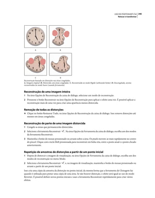246USO DO PHOTOSHOP CS4
Retocar e transformar
Reconstrução baseada em distorções nas áreas congeladas.
A. Imagem original B. Distorcida com áreas congeladas C. Reconstruída no modo Rígido (utilizando botão) D. Descongelada, arestas
reconstruídas no modo Suave (usando ferramenta)
Reconstrução de uma imagem inteira
1 Na área Opções de Reconstrução da caixa de diálogo, selecione um modo de reconstrução.
2 Pressione o botão Reconstruir na área Opções de Reconstrução para aplicar o efeito uma vez. É possível aplicar a
reconstrução mais de uma vez para criar uma aparência menos distorcida.
Remoção de todas as distorções
❖ Clique no botão Restaurar Tudo, na área Opções de Reconstrução da caixa de diálogo. Isso remove distorções até
mesmo em áreas congeladas.
Reconstrução de parte de uma imagem distorcida
1 Congele as áreas que permanecerão distorcidas.
2 Selecione a ferramenta Reconstruir . Na área Opções da Ferramenta da caixa de diálogo, escolha um dos modos
da ferramenta Reconstruir.
3 Mantenha o botão do mouse pressionado ou arraste sobre a área. Os pixels movem-se mais rapidamente no centro
do pincel. Clique com a tecla Shift pressionada para reconstruir em linha reta, entre o ponto atual e o ponto clicado
anteriormente.
Repetição de amostras de distorções a partir de um ponto inicial
1 Depois de distorcer a imagem de visualização, na área Opções de Ferramenta da caixa de diálogo, escolha um dos
modos de reconstrução no menu Modo.
2 Selecione a ferramenta Reconstruir e, na imagem de visualização, mantenha o botão do mouse pressionado ou
arraste a partir de um ponto inicial.
Isso cria uma cópia da amostra da distorção no ponto inicial, da mesma forma que a ferramenta de Clonagem faz
quando é utilizada para pintar uma cópia de uma área. Se não houver distorção, o efeito será igual ao uso do modo
Reverter. É possível definir novos pontos iniciais e usar a ferramenta Reconstruir repetidamente para criar vários
efeitos.
A B
C D
 