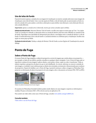 248USO DO PHOTOSHOP CS4
Retocar e transformar
Uso de telas de fundo
É possível mostrar apenas a camada ativa na imagem de visualização ou mostrar camadas adicionais nessa imagem de
visualização como tela de fundo. Com o uso das opções de Modo, a tela de fundo pode ser posicionada na frente ou
atrás da camada ativa, para ajudar a controlar as alterações ou para alinhar uma distorção a outra distorção feita em
uma camada diferente.
Importante: apenas a camada ativa é distorcida, mesmo que outras camadas sejam exibidas.
Exibição da tela de fundo Selecione Mostrar Tela de Fundo e escolha uma opção no menu pop-up Usar. Se a opção
Todas as Camadas for utilizada, as alterações feitas na camada de destino atual não serão refletidas na camada da tela
de fundo. Especifique uma opacidade de sobreposição para alterar a mesclagem entre a camada de destino e a tela de
fundo. O modo determina como a tela de fundo e a camada de destino se combinam para a visualização. Escolha uma
opção no menu pop-up Modo.
Ocultação da tela de fundo Desfaça a seleção de Mostrar Tela de Fundo, na área Opções de Visualização da caixa de
diálogo.
Ponto de Fuga
Sobre o Ponto de Fuga
O recurso Ponto de Fuga simplifica a edição de perspectiva correta de imagens que contém planos em perspectiva —
por exemplo, os lados de um edifício, paredes, assoalhos ou qualquer objeto retangular. Com o Ponto de Fuga, pode-se
especificar os planos de uma imagem e aplicar edições, como pintar, clonar, copiar ou colar e transformar. Todas as
edições respeitam a perspectiva do plano em que se está trabalhando. Ao retocar, adicionar ou remover conteúdo de
uma imagem, o resultado é mais realista porque as edições são orientadas corretamente e dimensionadas para os planos
de perspectiva. Depois de trabalhar com o Ponto de Fuga, é possível continuar a editar a imagem no Photoshop. Para
preservar as informações do plano de perspectiva de uma imagem, salve o documento no formato PSD, TIFF ou JPEG.
Edições nos planos de perspectiva de uma imagem
Os usuários do Photoshop Extended também podem medir objetos em uma imagem e exportar as informações e
medidas 3D para os formatos DXF e 3DS a fim de usá-las em aplicativos 3D.
Para assistir um vídeo sobre como usar o Ponto de Fuga, consulte www.adobe.com/go/vid0019_br.
Consulte também
Vídeo sobre o uso do Ponto de Fuga
 