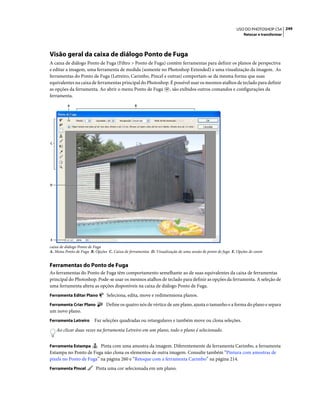 249USO DO PHOTOSHOP CS4
Retocar e transformar
Visão geral da caixa de diálogo Ponto de Fuga
A caixa de diálogo Ponto de Fuga (Filtro > Ponto de Fuga) contém ferramentas para definir os planos de perspectiva
e editar a imagem, uma ferramenta de medida (somente no Photoshop Extended) e uma visualização da imagem. As
ferramentas do Ponto de Fuga (Letreiro, Carimbo, Pincel e outras) comportam-se da mesma forma que suas
equivalentes na caixa de ferramentas principal do Photoshop. É possível usar os mesmos atalhos de teclado para definir
as opções da ferramenta. Ao abrir o menu Ponto de Fuga , são exibidos outros comandos e configurações da
ferramenta.
caixa de diálogo Ponto de Fuga
A. Menu Ponto de Fuga B. Opções C. Caixa de ferramentas D. Visualização de uma sessão de ponto de fuga E. Opções de zoom
Ferramentas do Ponto de Fuga
As ferramentas do Ponto de Fuga têm comportamento semelhante ao de suas equivalentes da caixa de ferramentas
principal do Photoshop. Pode-se usar os mesmos atalhos de teclado para definir as opções da ferramenta. A seleção de
uma ferramenta altera as opções disponíveis na caixa de diálogo Ponto de Fuga.
Ferramenta Editar Plano Seleciona, edita, move e redimensiona planos.
Ferramenta Criar Plano Define os quatro nós de vértice de um plano, ajusta o tamanho e a forma do plano e separa
um novo plano.
Ferramenta Letreiro Faz seleções quadradas ou retangulares e também move ou clona seleções.
Ao clicar duas vezes na ferramenta Letreiro em um plano, todo o plano é selecionado.
Ferramenta Estampa Pinta com uma amostra da imagem. Diferentemente da ferramenta Carimbo, a ferramenta
Estampa no Ponto de Fuga não clona os elementos de outra imagem. Consulte também “Pintura com amostras de
pixels no Ponto de Fuga” na página 260 e “Retoque com a ferramenta Carimbo” na página 214.
Ferramenta Pincel Pinta uma cor selecionada em um plano.
C
E
D
BA
 