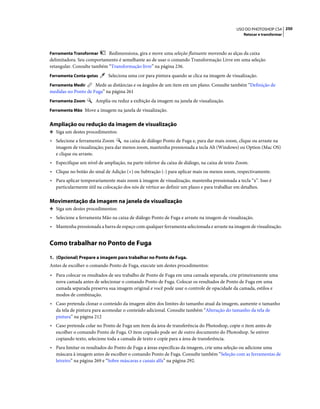 250USO DO PHOTOSHOP CS4
Retocar e transformar
Ferramenta Transformar Redimensiona, gira e move uma seleção flutuante movendo as alças da caixa
delimitadora. Seu comportamento é semelhante ao de usar o comando Transformação Livre em uma seleção
retangular. Consulte também “Transformação livre” na página 236.
Ferramenta Conta-gotas Seleciona uma cor para pintura quando se clica na imagem de visualização.
Ferramenta Medir Mede as distâncias e os ângulos de um item em um plano. Consulte também “Definição de
medidas no Ponto de Fuga” na página 261
Ferramenta Zoom Amplia ou reduz a exibição da imagem na janela de visualização.
Ferramenta Mão Move a imagem na janela de visualização.
Ampliação ou redução da imagem de visualização
❖ Siga um destes procedimentos:
• Selecione a ferramenta Zoom na caixa de diálogo Ponto de Fuga e, para dar mais zoom, clique ou arraste na
imagem de visualização; para dar menos zoom, mantenha pressionada a tecla Alt (Windows) ou Option (Mac OS)
e clique ou arraste.
• Especifique um nível de ampliação, na parte inferior da caixa de diálogo, na caixa de texto Zoom.
• Clique no botão do sinal de Adição (+) ou Subtração (-) para aplicar mais ou menos zoom, respectivamente.
• Para aplicar temporariamente mais zoom à imagem de visualização, mantenha pressionada a tecla “x”. Isso é
particularmente útil na colocação dos nós de vértice ao definir um plano e para trabalhar em detalhes.
Movimentação da imagem na janela de visualização
❖ Siga um destes procedimentos:
• Selecione a ferramenta Mão na caixa de diálogo Ponto de Fuga e arraste na imagem de visualização.
• Mantenha pressionada a barra de espaço com qualquer ferramenta selecionada e arraste na imagem de visualização.
Como trabalhar no Ponto de Fuga
1. (Opcional) Prepare a imagem para trabalhar no Ponto de Fuga.
Antes de escolher o comando Ponto de Fuga, execute um destes procedimentos:
• Para colocar os resultados de seu trabalho de Ponto de Fuga em uma camada separada, crie primeiramente uma
nova camada antes de selecionar o comando Ponto de Fuga. Colocar os resultados de Ponto de Fuga em uma
camada separada preserva sua imagem original e você pode usar o controle de opacidade da camada, estilos e
modos de combinação.
• Caso pretenda clonar o conteúdo da imagem além dos limites do tamanho atual da imagem, aumente o tamanho
da tela de pintura para acomodar o conteúdo adicional. Consulte também “Alteração do tamanho da tela de
pintura” na página 212
• Caso pretenda colar no Ponto de Fuga um item da área de transferência do Photoshop, copie o item antes de
escolher o comando Ponto de Fuga. O item copiado pode ser de outro documento do Photoshop. Se estiver
copiando texto, selecione toda a camada de texto e copie para a área de transferência.
• Para limitar os resultados do Ponto de Fuga a áreas específicas da imagem, crie uma seleção ou adicione uma
máscara à imagem antes de escolher o comando Ponto de Fuga. Consulte também “Seleção com as ferramentas de
letreiro” na página 269 e “Sobre máscaras e canais alfa” na página 292.
 