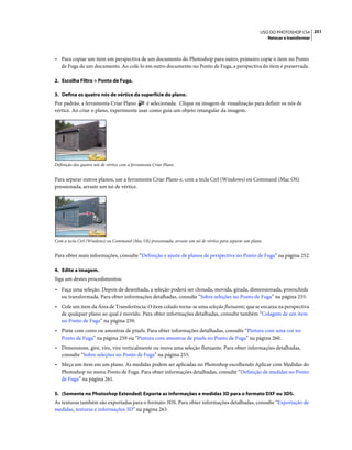 251USO DO PHOTOSHOP CS4
Retocar e transformar
• Para copiar um item em perspectiva de um documento do Photoshop para outro, primeiro copie o item no Ponto
de Fuga de um documento. Ao colá-lo em outro documento no Ponto de Fuga, a perspectiva do item é preservada.
2. Escolha Filtro > Ponto de Fuga.
3. Defina os quatro nós de vértice da superfície do plano.
Por padrão, a ferramenta Criar Plano é selecionada. Clique na imagem de visualização para definir os nós de
vértice. Ao criar o plano, experimente usar como guia um objeto retangular da imagem.
Definição dos quatro nós de vértice com a ferramenta Criar Plano
Para separar outros planos, use a ferramenta Criar Plano e, com a tecla Ctrl (Windows) ou Command (Mac OS)
pressionada, arraste um nó de vértice.
Com a tecla Ctrl (Windows) ou Command (Mac OS) pressionada, arraste um nó de vértice para separar um plano.
Para obter mais informações, consulte “Definição e ajuste de planos de perspectiva no Ponto de Fuga” na página 252.
4. Edite a imagem.
Siga um destes procedimentos:
• Faça uma seleção. Depois de desenhada, a seleção poderá ser clonada, movida, girada, dimensionada, preenchida
ou transformada. Para obter informações detalhadas, consulte “Sobre seleções no Ponto de Fuga” na página 255.
• Cole um item da Área de Transferência. O item colado torna-se uma seleção flutuante, que se encaixa na perspectiva
de qualquer plano ao qual é movido. Para obter informações detalhadas, consulte também “Colagem de um item
no Ponto de Fuga” na página 259.
• Pinte com cores ou amostras de pixels. Para obter informações detalhadas, consulte “Pintura com uma cor no
Ponto de Fuga” na página 259 ou “Pintura com amostras de pixels no Ponto de Fuga” na página 260.
• Dimensione, gire, vire, vire verticalmente ou mova uma seleção flutuante. Para obter informações detalhadas,
consulte “Sobre seleções no Ponto de Fuga” na página 255.
• Meça um item em um plano. As medidas podem ser aplicadas no Photoshop escolhendo Aplicar com Medidas do
Photoshop no menu Ponto de Fuga. Para obter informações detalhadas, consulte “Definição de medidas no Ponto
de Fuga” na página 261.
5. (Somente no Photoshop Extended) Exporte as informações e medidas 3D para o formato DXF ou 3DS.
As texturas também são exportadas para o formato 3DS. Para obter informações detalhadas, consulte “Exportação de
medidas, texturas e informações 3D” na página 263.
 