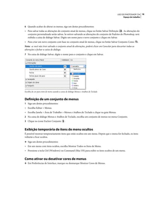 18USO DO PHOTOSHOP CS4
Espaço de trabalho
6 Quando acabar de alterar os menus, siga um destes procedimentos:
• Para salvar todas as alterações do conjunto atual de menus, clique no botão Salvar Definição . As alterações do
conjunto personalizado serão salvas. Se estiver salvando as alterações do conjunto de Padrões do Photoshop, será
exibida a caixa de diálogo Salvar. Digite um nome para o novo conjunto e clique em Salvar.
• Para criar um novo conjunto com base no conjunto atual de menus, clique no botão Salvar Conjunto Como .
Nota: se você não tiver salvado o conjunto atual de alterações, poderá clicar em Cancelar para descartar todas as
alterações e fechar a caixa de diálogo.
7 Na caixa de diálogo Salvar, digite o nome para o conjunto e clique em Salvar.
Escolha de cor para item de menu usando a caixa de diálogo Menus e Atalhos de Teclado
Definição de um conjunto de menus
1 Siga um destes procedimentos:
• Escolha Editar > Menus.
• Escolha Janela > Área de Trabalho > Menus e Atalhos do Teclado e clique na guia Menus.
2 Na caixa de diálogo Menus e Atalhos de Teclado, escolha um conjunto de menus no menu Conjunto.
3 Clique no ícone Excluir Conjunto .
Exibição temporária de itens de menu ocultos
É possível mostrar temporariamente itens que estão ocultos em um menu. Depois que o menu for fechado, os itens
voltarão a ficar ocultos.
❖ Siga um destes procedimentos:
• Em um menu com itens ocultos, escolha Mostrar Todos os Itens de Menu.
• Pressione a tecla Ctrl (Windows) ou Command (Mac OS) para exibir os itens ocultos de um menu.
Como ativar ou desativar cores de menus
❖ Em Preferências de Interface, marque ou desmarque Mostrar Cores de Menus.
 