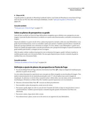 252USO DO PHOTOSHOP CS4
Retocar e transformar
6. Clique em OK.
As grades podem ser aplicadas no Photoshop escolhendo Aplicar com Grades do Photoshop no menu Ponto de Fuga
antes de clicar em OK. Para obter informações detalhadas, consulte “Aplicação de grades no Photoshop” na
página 263.
Consulte também
“Teclas para usar o Ponto de Fuga” na página 711
Sobre os planos de perspectiva e a grade
Antes de fazer as edições no Ponto de Fuga, defina planos retangulares que se alinhem com a perspectiva em uma
imagem. A precisão do plano determina se as edições ou os ajustes estão dimensionados e orientados corretamente na
imagem.
Depois de estabelecer os quatro nós de vértice, o plano de perspectiva é ativado e exibe uma caixa delimitadora e uma
grade: É possível dimensionar, mover ou remodelar o plano para ajustá-lo. Também é possível alterar o tamanho da
grade para que fique alinhada com os elementos na imagem. Às vezes, alinhar a caixa delimitadora e a grade com a
textura ou o padrão da imagem ajuda a coincidir precisamente com a perspectiva da imagem. O ajuste do tamanho da
grade também pode facilitar a contagem de itens na imagem.
Além de ajudar a alinhar os planos de perspectiva com os elementos da imagem, a grade é útil para visualizar as
medidas quando usada com a ferramenta Medir. Há uma opção disponível para vincular o tamanho da grade às
medidas feitas com a ferramenta Medir.
Consulte também
“Definição de medidas no Ponto de Fuga” na página 261
Definição e ajuste de planos de perspectiva no Ponto de Fuga
1 Na caixa de diálogo Ponto de Fuga, selecione a ferramenta Criar Plano e clique na imagem de visualização para
adicionar os quatro nós de vértice.
Ao criar o plano de perspectiva, experimente usar como guia um objeto retangular ou uma área plana da imagem. Para
ajudar no posicionamento do nó, mantenha pressionada a tecla “x” a fim de aplicar mais zoom à imagem de
visualização. Ao adicionar os nós de vértice, é possível excluir o último deles, caso não esteja correto, pressionando a
tecla Backspace (Windows) ou Delete (Mac OS). Também é possível reposicionar um nó arrastando-o.
2 Selecione a ferramenta Editar Plano e execute um destes procedimentos:
• Para remodelar o plano da perspectiva, arraste um nó de vértice.
• Para ajustar a grade, digite um valor na caixa de texto Tamanho da Grade ou clique na seta para baixo e mova o
controle deslizante. Também é possível ajustar o tamanho da grade quando a ferramenta Criar Plano está
selecionada.
• Para mover o plano, clique dentro dele e arraste.
• Para redimensionar o plano, arraste um nó de aresta em um segmento da caixa delimitadora.
 