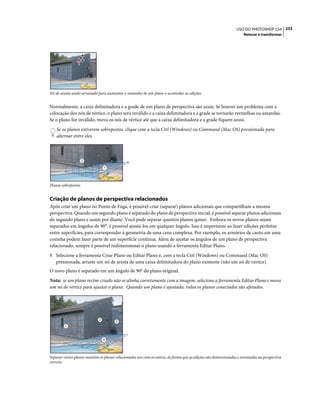 253USO DO PHOTOSHOP CS4
Retocar e transformar
Nó de aresta sendo arrastado para aumentar o tamanho de um plano e acomodar as edições.
Normalmente, a caixa delimitadora e a grade de um plano de perspectiva são azuis. Se houver um problema com a
colocação dos nós de vértice, o plano será inválido e a caixa delimitadora e a grade se tornarão vermelhas ou amarelas.
Se o plano for inválido, mova os nós de vértice até que a caixa delimitadora e a grade fiquem azuis.
Se os planos estiverem sobrepostos, clique com a tecla Ctrl (Windows) ou Command (Mac OS) pressionada para
alternar entre eles.
Planos sobrepostos
Criação de planos de perspectiva relacionados
Após criar um plano no Ponto de Fuga, é possível criar (separar) planos adicionais que compartilham a mesma
perspectiva. Quando um segundo plano é separado do plano de perspectiva inicial, é possível separar planos adicionais
do segundo plano e assim por diante. Você pode separar quantos planos quiser. Embora os novos planos sejam
separados em ângulos de 90°, é possível ajustá-los em qualquer ângulo. Isso é importante ao fazer edições perfeitas
entre superfícies, para corresponder à geometria de uma cena complexa. Por exemplo, os armários de canto em uma
cozinha podem fazer parte de um superfície contínua. Além de ajustar os ângulos de um plano de perspectiva
relacionado, sempre é possível redimensionar o plano usando a ferramenta Editar Plano.
1 Selecione a ferramenta Criar Plano ou Editar Plano e, com a tecla Ctrl (Windows) ou Command (Mac OS)
pressionada, arraste um nó de aresta de uma caixa delimitadora do plano existente (não um nó de vértice).
O novo plano é separado em um ângulo de 90° do plano original.
Nota: se um plano recém-criado não se alinha corretamente com a imagem, selecione a ferramenta Editar Plano e mova
um nó de vértice para ajustar o plano. Quando um plano é ajustado, todos os planos conectados são afetados.
Separar vários planos mantém os planos relacionados uns com os outros, de forma que as edições são dimensionadas e orientadas na perspectiva
correta.
1
2
1
2
3
4
 