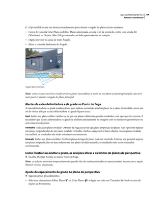 254USO DO PHOTOSHOP CS4
Retocar e transformar
2 (Opcional) Execute um destes procedimentos para alterar o ângulo do plano recém-separado:
• Com a ferramenta Criar Plano ou Editar Plano selecionada, arraste o nó de aresta do centro com a tecla Alt
(Windows) ou Option (Mac OS) pressionada, no lado oposto do eixo de rotação.
• Digite um valor na caixa de texto Ângulo.
• Mova o controle deslizante do Ângulo.
Ângulo plano alterado.
Nota: uma vez que você tiver criado um novo plano (secundário) a partir de um plano existente (principal), não será
mais possível ajustar o ângulo do plano principal.
Alertas da caixa delimitadora e da grade no Ponto de Fuga
A caixa delimitadora e a grade mudam de cor para indicar a condição atual do plano. Se o plano for inválido, mova um
nó de vértice até que a caixa delimitadora e a grade fiquem azuis.
Azul Indica um plano válido. Lembre-se de que um plano válido não garante resultados com a perspectiva correta. É
necessário que a caixa delimitadora e a grade se alinhem precisamente na imagem com os elementos geométricos ou
com uma área do plano.
Vermelho Indica um plano inválido. O Ponto de Fuga não pode calcular a proporção do plano. Não é possível separar
um plano perpendicular de um plano inválido vermelho. Embora seja possível fazer edições em um plano inválido
(vermelho), os resultados não serão orientados corretamente.
Amarelo Indica um plano inválido. Nenhum plano de fuga do plano pode ser resolvido. Embora seja possível separar
um plano perpendicular ou fazer edições em um plano inválido amarelo, os resultados não serão orientados
corretamente.
Como mostrar ou ocultar a grade, as seleções ativas e os limites de planos de perspectiva
❖ Escolha Mostrar Arestas no menu Ponto de Fuga.
Nota: as seleções mostram temporariamente quando elas são redimensionadas ou reposicionadas mesmo com a opção
Mostrar Arestas desativada.
Ajuste do espaçamento da grade do plano de perspectiva
❖ Siga um destes procedimentos:
• Selecione a ferramenta Editar Plano ou Criar Plano e digite um valor em Tamanho da Grade na área de
opções da ferramenta.
1
2
3
4
 