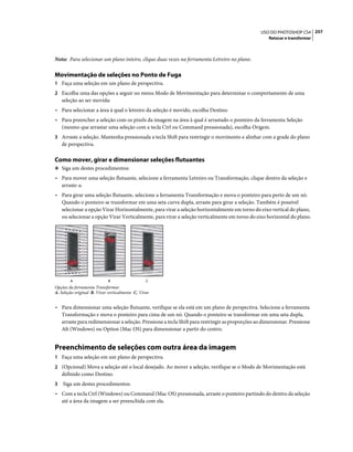 257USO DO PHOTOSHOP CS4
Retocar e transformar
Nota: Para selecionar um plano inteiro, clique duas vezes na ferramenta Letreiro no plano.
Movimentação de seleções no Ponto de Fuga
1 Faça uma seleção em um plano de perspectiva.
2 Escolha uma das opções a seguir no menu Modo de Movimentação para determinar o comportamento de uma
seleção ao ser movida:
• Para selecionar a área à qual o letreiro da seleção é movido, escolha Destino.
• Para preencher a seleção com os pixels da imagem na área à qual é arrastado o ponteiro da ferramenta Seleção
(mesmo que arrastar uma seleção com a tecla Ctrl ou Command pressionada), escolha Origem.
3 Arraste a seleção. Mantenha pressionada a tecla Shift para restringir o movimento e alinhar com a grade do plano
de perspectiva.
Como mover, girar e dimensionar seleções flutuantes
❖ Siga um destes procedimentos:
• Para mover uma seleção flutuante, selecione a ferramenta Letreiro ou Transformação, clique dentro da seleção e
arraste-a.
• Para girar uma seleção flutuante, selecione a ferramenta Transformação e mova o ponteiro para perto de um nó.
Quando o ponteiro se transformar em uma seta curva dupla, arraste para girar a seleção. Também é possível
selecionar a opção Virar Horizontalmente, para virar a seleção horizontalmente em torno do eixo vertical do plano,
ou selecionar a opção Virar Verticalmente, para virar a seleção verticalmente em torno do eixo horizontal do plano.
Opções da ferramenta Transformar
A. Seleção original B. Virar verticalmente C. Virar
• Para dimensionar uma seleção flutuante, verifique se ela está em um plano de perspectiva. Selecione a ferramenta
Transformação e mova o ponteiro para cima de um nó. Quando o ponteiro se transformar em uma seta dupla,
arraste para redimensionar a seleção. Pressione a tecla Shift para restringir as proporções ao dimensionar. Pressione
Alt (Windows) ou Option (Mac OS) para dimensionar a partir do centro.
Preenchimento de seleções com outra área da imagem
1 Faça uma seleção em um plano de perspectiva.
2 (Opcional) Mova a seleção até o local desejado. Ao mover a seleção, verifique se o Modo de Movimentação está
definido como Destino.
3 Siga um destes procedimentos:
• Com a tecla Ctrl (Windows) ou Command (Mac OS) pressionada, arraste o ponteiro partindo do dentro da seleção
até a área da imagem a ser preenchida com ela.
A B C
 