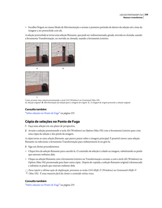 258USO DO PHOTOSHOP CS4
Retocar e transformar
• Escolha Origem no menu Modo de Movimentação e arraste o ponteiro partindo de dentro da seleção até a área da
imagem a ser preenchida com ela.
A seleção preenchida se torna uma seleção flutuante, que pode ser redimensionada, girada, movida ou clonada, usando
a ferramenta Transformação, ou movida ou clonada, usando a ferramenta Letreiro.
Como arrastar uma seleção pressionando a tecla Ctrl (Windows) ou Command (Mac OS)
A. Seleção original B. Movimentação da seleção para a imagem de origem C. A imagem de origem preenche a seleção original
Consulte também
“Sobre seleções no Ponto de Fuga” na página 255
Cópia de seleções no Ponto de Fuga
1 Faça uma seleção em um plano de perspectiva.
2 Arraste a seleção pressionando a tecla Alt (Windows) ou Option (Mac OS) com a ferramenta Letreiro para criar
uma cópia da seleção e dos pixels da imagem.
A cópia torna-se uma seleção flutuante, que parece pairar sobre a imagem principal. É possível mover uma seleção
flutuante ou selecionar a ferramenta Transformação para redimensioná-la ou girá-la.
3 Siga um destes procedimentos:
• Clique fora da seleção flutuante para cancelá-la. O conteúdo da seleção é colado na imagem, substituindo os pixels
que estavam embaixo dela.
• Clique na seleção flutuante com a ferramenta Letreiro ou Transformação e arraste-a com a tecla Alt (Windows) ou
Option (Mac OS) pressionada para fazer outra cópia. Depois de copiada, a seleção flutuante original é desmarcada
e substitui os pixels que estavam embaixo dela.
Para repetir a última ação de duplicação, pressione as teclas Ctrl+Shift+T (Windows) ou Command+Shift+T
(Mac OS). É uma maneira fácil de clonar o conteúdo várias vezes.
Consulte também
“Sobre seleções no Ponto de Fuga” na página 255
A
C
B
 