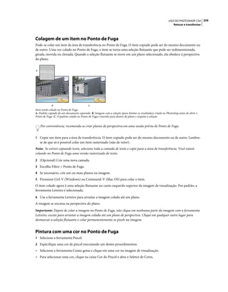259USO DO PHOTOSHOP CS4
Retocar e transformar
Colagem de um item no Ponto de Fuga
Pode-se colar um item da área de transferência no Ponto de Fuga. O item copiado pode ser do mesmo documento ou
de outro. Uma vez colado no Ponto de Fuga, o item se torna uma seleção flutuante que pode ser redimensionada,
girada, movida ou clonada. Quando a seleção flutuante se move em um plano selecionado, ela obedece à perspectiva
do plano.
Item sendo colado no Ponto de Fuga
A. Padrão copiado de um documento separado B. Imagem com a seleção (para limitar os resultados) criada no Photoshop antes de abrir o
Ponto de Fuga C. O padrão colado no Ponto de Fuga é movido para dentro do plano e respeita a seleção
Por conveniência, recomenda-se criar planos de perspectiva em uma sessão prévia de Ponto de Fuga.
1 Copie um item para a área de transferência. O item copiado pode ser do mesmo documento ou de outro. Lembre-
se de que só é possível colar um item rasterizado (não de vetor).
Nota: Se estiver copiando texto, selecione toda a camada de texto e copie para a área de transferência. Você estará
colando no Ponto de Fuga uma versão rasterizada do texto.
2 (Opcional) Crie uma nova camada.
3 Escolha Filtro > Ponto de Fuga.
4 Se necessário, crie um ou mais planos na imagem.
5 Pressione Ctrl-V (Windows) ou Command-V (Mac OS) para colar o item.
O item colado agora é uma seleção flutuante no canto esquerdo superior da imagem de visualização. Por padrão, a
ferramenta Letreiro é selecionada.
6 Use a ferramenta Letreiro para arrastar a imagem colada até um plano.
A imagem se encaixa na perspectiva do plano.
Importante: Depois de colar a imagem no Ponto de Fuga, não clique em nenhuma parte da imagem com a ferramenta
Letreiro, exceto para arrastar a imagem colada até um plano de perspectiva. Clique em qualquer outro lugar para
desmarcar a seleção flutuante e colar permanentemente os pixels na imagem.
Pintura com uma cor no Ponto de Fuga
1 Selecione a ferramenta Pincel.
2 Especifique uma cor de pincel executando um destes procedimentos:
• Selecione a ferramenta Conta-gotas e clique em uma cor na imagem de visualização.
• Para selecionar uma cor, clique na caixa Cor do Pincel e abra o Seletor de Cores.
A
CB
 