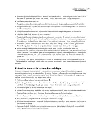 260USO DO PHOTOSHOP CS4
Retocar e transformar
3 Na área de opções de ferramenta, defina o Diâmetro (tamanho do pincel), a Dureza (a quantidade de suavização de
serrilhado no pincel) e a Opacidade (o grau em que a pintura obscurece ou revela a imagem subjacente).
4 Escolha um modo de Recuperação:
• Para pintar sem mesclar com a cor, a iluminação e o sombreamento dos pixels adjacentes, escolha Desativado.
• Para pintar e mesclar os traçados com a iluminação dos pixels adjacentes e ao mesmo tempo reter a cor selecionada,
escolha Luminescência.
• Para pintar e mesclar com as cores, a iluminação e o sombreamento dos pixels adjacentes, escolha Ativar.
5 (Opcional) Especifique as opções de aplicação de tinta:
• Para pintar de forma contínua, encaixando automaticamente a perspectiva de um plano no outro, abra o menu
Ponto de Fuga e escolha Permitir Operações de Várias Superfícies. Desative essa opção para pintar na perspectiva
de um plano por vez. Para alternar de perspectiva, é necessário parar e começar a pintar em um plano diferente.
• Para limitar a pintura somente ao plano ativo, abra o menu Ponto de Fuga e escolha Recortar Operações para
Arestas da Superfície. Para pintar na perspectiva além dos limites do plano ativo, desative essa opção.
6 Arraste na imagem a ser pintada. Quando se pinta em um plano, a forma e o tamanho do pincel são
redimensionados e orientados corretamente para a perspectiva do plano. Arraste com a tecla Shift pressionada para
limitar a pincelada a uma linha reta que se encaixe na perspectiva do plano. Também é possível clicar em um ponto
com a ferramenta Pincel e, com a tecla Shift pressionada, clicar em outro ponto para pintar uma linha reta na
perspectiva.
A ferramenta Pincel respeita as seleções de letreiro e pode ser utilizada para pintar uma linha sólida ao longo da
aresta da seleção. Por exemplo, quando se seleciona um plano inteiro, pode-se pintar uma linha ao longo do perímetro
do plano.
Pintura com amostras de pixels no Ponto de Fuga
No Ponto de Fuga, a ferramenta Carimbo pinta com amostras de pixels. A imagem clonada é orientada para a
perspectiva do plano em que se está pintando. A ferramenta Carimbo é útil para tarefas como mesclar e retocar áreas
de imagem, clonar partes de uma superfície para “cobrir de tinta” um objeto ou clonar uma área de imagem para
duplicar um objeto ou estender uma textura ou um padrão.
1 No Ponto de Fuga, selecione a ferramenta Estampa .
2 Na área de opções de ferramenta, defina o Diâmetro (tamanho do pincel), a Dureza (a quantidade de suavização de
serrilhado no pincel) e a Opacidade (o grau em que a pintura obscurece ou revela a imagem subjacente).
3 No menu Recuperação, escolha um modo de mesclagem:
• Para evitar que as pinceladas se mesclem com as cores, sombras e texturas dos pixels adjacentes, escolha Desativado.
• Para mesclar as pinceladas com a iluminação dos pixels adjacentes, escolha Luminescência.
• Para mesclar as pinceladas com a cor, a iluminação e o sombreamento dos pixels adjacentes, escolha Ativar.
4 Para determinar o comportamento de amostragem da ferramenta Estampa:
• Selecione Alinhado para obter a amostra de pixels continuamente, sem perder o ponto de amostra atual mesmo ao
soltar o botão do mouse.
• Cancele a seleção de Alinhado para continuar a usar as amostras de pixels a partir do ponto de amostra inicial
sempre que a pintura for interrompida e reiniciada.
 
