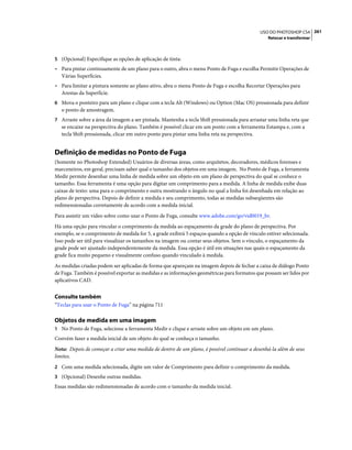 261USO DO PHOTOSHOP CS4
Retocar e transformar
5 (Opcional) Especifique as opções de aplicação de tinta:
• Para pintar continuamente de um plano para o outro, abra o menu Ponto de Fuga e escolha Permitir Operações de
Várias Superfícies.
• Para limitar a pintura somente ao plano ativo, abra o menu Ponto de Fuga e escolha Recortar Operações para
Arestas da Superfície.
6 Mova o ponteiro para um plano e clique com a tecla Alt (Windows) ou Option (Mac OS) pressionada para definir
o ponto de amostragem.
7 Arraste sobre a área da imagem a ser pintada. Mantenha a tecla Shift pressionada para arrastar uma linha reta que
se encaixe na perspectiva do plano. Também é possível clicar em um ponto com a ferramenta Estampa e, com a
tecla Shift pressionada, clicar em outro ponto para pintar uma linha reta na perspectiva.
Definição de medidas no Ponto de Fuga
(Somente no Photoshop Extended) Usuários de diversas áreas, como arquitetos, decoradores, médicos forenses e
marceneiros, em geral, precisam saber qual o tamanho dos objetos em uma imagem. No Ponto de Fuga, a ferramenta
Medir permite desenhar uma linha de medida sobre um objeto em um plano de perspectiva do qual se conhece o
tamanho. Essa ferramenta é uma opção para digitar um comprimento para a medida. A linha de medida exibe duas
caixas de texto: uma para o comprimento e outra mostrando o ângulo no qual a linha foi desenhada em relação ao
plano de perspectiva. Depois de definir a medida e seu comprimento, todas as medidas subseqüentes são
redimensionadas corretamente de acordo com a medida inicial.
Para assistir um vídeo sobre como usar o Ponto de Fuga, consulte www.adobe.com/go/vid0019_br.
Há uma opção para vincular o comprimento da medida ao espaçamento da grade do plano de perspectiva. Por
exemplo, se o comprimento de medida for 5, a grade exibirá 5 espaços quando a opção de vínculo estiver selecionada.
Isso pode ser útil para visualizar os tamanhos na imagem ou contar seus objetos. Sem o vínculo, o espaçamento da
grade pode ser ajustado independentemente da medida. Essa opção é útil em situações nas quais o espaçamento da
grade fica muito pequeno e visualmente confuso quando vinculado à medida.
As medidas criadas podem ser aplicadas de forma que apareçam na imagem depois de fechar a caixa de diálogo Ponto
de Fuga. Também é possível exportar as medidas e as informações geométricas para formatos que possam ser lidos por
aplicativos CAD.
Consulte também
“Teclas para usar o Ponto de Fuga” na página 711
Objetos de medida em uma imagem
1 No Ponto de Fuga, selecione a ferramenta Medir e clique e arraste sobre um objeto em um plano.
Convém fazer a medida inicial de um objeto do qual se conheça o tamanho.
Nota: Depois de começar a criar uma medida de dentro de um plano, é possível continuar a desenhá-la além de seus
limites.
2 Com uma medida selecionada, digite um valor de Comprimento para definir o comprimento da medida.
3 (Opcional) Desenhe outras medidas.
Essas medidas são redimensionadas de acordo com o tamanho da medida inicial.
 