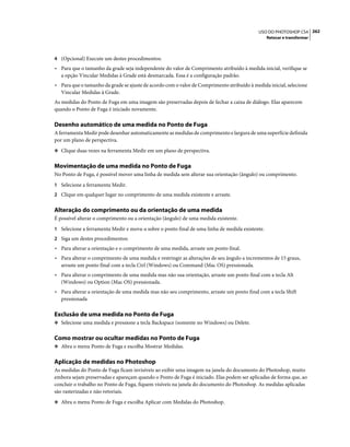 262USO DO PHOTOSHOP CS4
Retocar e transformar
4 (Opcional) Execute um destes procedimentos:
• Para que o tamanho da grade seja independente do valor de Comprimento atribuído à medida inicial, verifique se
a opção Vincular Medidas à Grade está desmarcada. Essa é a configuração padrão.
• Para que o tamanho da grade se ajuste de acordo com o valor de Comprimento atribuído à medida inicial, selecione
Vincular Medidas à Grade.
As medidas do Ponto de Fuga em uma imagem são preservadas depois de fechar a caixa de diálogo. Elas aparecem
quando o Ponto de Fuga é iniciado novamente.
Desenho automático de uma medida no Ponto de Fuga
A ferramenta Medir pode desenhar automaticamente as medidas de comprimento e largura de uma superfície definida
por um plano de perspectiva.
❖ Clique duas vezes na ferramenta Medir em um plano de perspectiva.
Movimentação de uma medida no Ponto de Fuga
No Ponto de Fuga, é possível mover uma linha de medida sem alterar sua orientação (ângulo) ou comprimento.
1 Selecione a ferramenta Medir.
2 Clique em qualquer lugar no comprimento de uma medida existente e arraste.
Alteração do comprimento ou da orientação de uma medida
É possível alterar o comprimento ou a orientação (ângulo) de uma medida existente.
1 Selecione a ferramenta Medir e mova-a sobre o ponto final de uma linha de medida existente.
2 Siga um destes procedimentos:
• Para alterar a orientação e o comprimento de uma medida, arraste um ponto final.
• Para alterar o comprimento de uma medida e restringir as alterações de seu ângulo a incrementos de 15 graus,
arraste um ponto final com a tecla Ctrl (Windows) ou Command (Mac OS) pressionada.
• Para alterar o comprimento de uma medida mas não sua orientação, arraste um ponto final com a tecla Alt
(Windows) ou Option (Mac OS) pressionada.
• Para alterar a orientação de uma medida mas não seu comprimento, arraste um ponto final com a tecla Shift
pressionada
Exclusão de uma medida no Ponto de Fuga
❖ Selecione uma medida e pressione a tecla Backspace (somente no Windows) ou Delete.
Como mostrar ou ocultar medidas no Ponto de Fuga
❖ Abra o menu Ponto de Fuga e escolha Mostrar Medidas.
Aplicação de medidas no Photoshop
As medidas do Ponto de Fuga ficam invisíveis ao exibir uma imagem na janela do documento do Photoshop, muito
embora sejam preservadas e apareçam quando o Ponto de Fuga é iniciado. Elas podem ser aplicadas de forma que, ao
concluir o trabalho no Ponto de Fuga, fiquem visíveis na janela do documento do Photoshop. As medidas aplicadas
são rasterizadas e não vetoriais.
❖ Abra o menu Ponto de Fuga e escolha Aplicar com Medidas do Photoshop.
 