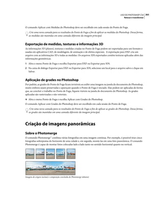 263USO DO PHOTOSHOP CS4
Retocar e transformar
O comando Aplicar com Medidas do Photoshop deve ser escolhido em cada sessão do Ponto de Fuga.
Crie uma nova camada para os resultados do Ponto de Fuga a fim de aplicar as medidas do Photoshop. Dessa forma,
as medidas são mantidas em uma camada diferente da imagem principal.
Exportação de medidas, texturas e informações 3D
As informações 3D (planos), texturas e medidas criadas no Ponto de Fuga podem ser exportadas para um formato e
usadas em aplicativos CAD, de modelagem, de animação e de efeitos especiais. A exportação para DXF cria um
arquivo com as informações 3D e todas as medidas. Os arquivos 3DS exportados contêm texturas aplicadas além das
informações geométricas.
1 Abra o menu Ponto de Fuga e escolha Exportar para DXF ou Exportar para 3DS.
2 Na caixa de diálogo Exportar para DXF ou Exportar para 3DS, selecione um local para o arquivo salvo e clique em
Salvar.
Aplicação de grades no Photoshop
Por padrão, as grades do Ponto de Fuga ficam invisíveis ao exibir uma imagem na janela do documento do Photoshop,
muito embora sejam preservadas e apareçam quando o Ponto de Fuga é iniciado. Elas podem ser aplicadas de forma
que, ao concluir o trabalho no Ponto de Fuga, fiquem visíveis na janela do documento do Photoshop. As grades
aplicadas são rasterizadas e não vetoriais.
❖ Abra o menu Ponto de Fuga e escolha Aplicar com Grades do Photoshop.
O comando Aplicar com Grades do Photoshop deve ser escolhido em cada sessão do Ponto de Fuga.
Crie uma nova camada para os resultados do Ponto de Fuga a fim de aplicar as grades do Photoshop. Dessa forma,
as grades são mantidas em uma camada diferente da imagem principal.
Criação de imagens panorâmicas
Sobre o Photomerge
O comando Photomerge™ combina várias fotografias em uma imagem contínua. Por exemplo, é possível tirar cinco
fotografias sobrepostas do horizonte de uma cidade e, em seguida, montá-las em uma foto panorâmica. O comando
Photomerge é capaz de montar fotos colocadas lado a lado tanto no sentido horizontal quanto no vertical.
Imagens de origem (acima) e composição concluída do Photomerge (abaixo)
 