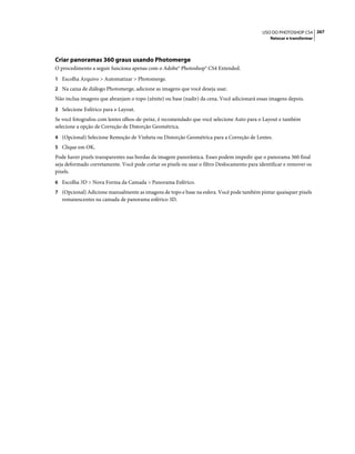 267USO DO PHOTOSHOP CS4
Retocar e transformar
Criar panoramas 360 graus usando Photomerge
O procedimento a seguir funciona apenas com o Adobe® Photoshop® CS4 Extended.
1 Escolha Arquivo > Automatizar > Photomerge.
2 Na caixa de diálogo Photomerge, adicione as imagens que você deseja usar.
Não inclua imagens que abranjam o topo (zênite) ou base (nadir) da cena. Você adicionará essas imagens depois.
3 Selecione Esférico para o Layout.
Se você fotografou com lentes olhos-de-peixe, é recomendado que você selecione Auto para o Layout e também
selecione a opção de Correção de Distorção Geométrica.
4 (Opcional) Selecione Remoção de Vinheta ou Distorção Geométrica para a Correção de Lentes.
5 Clique em OK.
Pode haver pixels transparentes nas bordas da imagem panorâmica. Esses podem impedir que o panorama 360 final
seja deformado corretamente. Você pode cortar os pixels ou usar o filtro Deslocamento para identificar e remover os
pixels.
6 Escolha 3D > Nova Forma da Camada > Panorama Esférico.
7 (Opcional) Adicione manualmente as imagens de topo e base na esfera. Você pode também pintar quaisquer pixels
remanescentes na camada de panorama esférico 3D.
 
