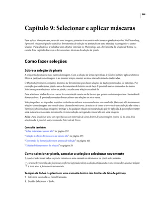 268
Capítulo 9: Selecionar e aplicar máscaras
Para aplicar alterações em partes de uma imagem, primeiro é necessário selecionar os pixels desejados. No Photoshop,
é possível selecionar pixels usando as ferramentas de seleção ou pintando em uma máscara e carregando-a como
seleção. Para selecionar e trabalhar com objetos vetoriais no Photoshop, use a ferramenta de seleção de forma e a
caneta. Este capítulo descreve as ferramentas e técnicas de seleção de pixels.
Como fazer seleções
Sobre a seleção de pixels
A seleção isola uma ou mais partes da imagem. Com a seleção de áreas específicas, é possível editar e aplicar efeitos e
filtros a partes de uma imagem e, ao mesmo tempo, manter as áreas não selecionadas inalteradas.
O Photoshop fornece conjuntos distintos de ferramentas para fazer seleções de dados rasterizados ou vetoriais. Por
exemplo, para selecionar pixels, use as ferramentas de letreiro ou de laço. É possível usar os comandos do menu
Selecionar para selecionar todos os pixels, cancelar essa seleção ou refazê-la.
Para selecionar dados de vetor, use as ferramentas de caneta ou de forma, que geram contornos precisos chamados de
demarcadores. É possível converter demarcadores em seleções ou vice-versa.
Seleções podem ser copiadas, movidas e coladas ou salvas e armazenadas em um canal alfa. Os canais alfa armazenam
seleções como imagens em tons de cinza chamadas máscaras. A máscara é como o inverso de uma seleção: ela cobre a
parte não selecionada da imagem e protege-a de qualquer edição ou manipulação que for aplicada. É possível converter
uma máscara armazenada novamente em uma seleção carregando o canal alfa em uma imagem.
Nota: Para selecionar uma cor específica ou um intervalo de cores dentro de uma imagem inteira ou de uma área
selecionada, é possível usar o comando Intervalo de Cores.
Consulte também
“Sobre máscaras e canais alfa” na página 292
“Criação e edição de máscaras de canais alfa” na página 295
“Conversão de demarcadores em arestas de seleção” na página 411
“Galeria de ferramentas de seleção” na página 20
Como selecionar pixels, cancelar a seleção e selecionar novamente
É possível selecionar todos os pixels visíveis em uma camada ou desmarcar os pixels selecionados.
Se uma ferramenta não funcionar conforme esperado, talvez a seleção esteja oculta. Use o comando Cancelar Seleção
e tente usar a ferramenta novamente.
Seleção de todos os pixels em uma camada dentro dos limites da tela de pintura
1 Selecione a camada no painel Camadas.
2 Escolha Selecionar > Tudo.
 