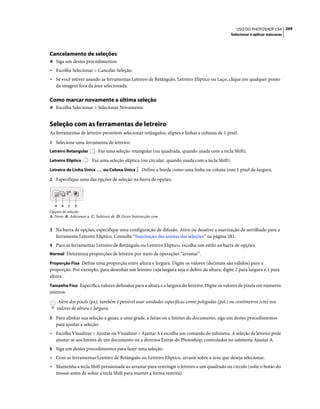 269USO DO PHOTOSHOP CS4
Selecionar e aplicar máscaras
Cancelamento de seleções
❖ Siga um destes procedimentos:
• Escolha Selecionar > Cancelar Seleção.
• Se você estiver usando as ferramentas Letreiro de Retângulo, Letreiro Elíptico ou Laço, clique em qualquer ponto
da imagem fora da área selecionada.
Como marcar novamente a última seleção
❖ Escolha Selecionar > Selecionar Novamente.
Seleção com as ferramentas de letreiro
As ferramentas de letreiro permitem selecionar retângulos, elipses e linhas e colunas de 1 pixel.
1 Selecione uma ferramenta de letreiro:
Letreiro Retangular Faz uma seleção retangular (ou quadrada, quando usada com a tecla Shift).
Letreiro Elíptico Faz uma seleção elíptica (ou circular, quando usada com a tecla Shift).
Letreiro de Linha Única ou Coluna Única Define a borda como uma linha ou coluna com 1 pixel de largura.
2 Especifique uma das opções de seleção na barra de opções.
Opções de seleção
A. Novo B. Adicionar a C. Subtrair de D. Fazer Intersecção com
3 Na barra de opções, especifique uma configuração de difusão. Ative ou desative a suavização de serrilhado para a
ferramenta Letreiro Elíptico. Consulte “Suavização das arestas das seleções” na página 281.
4 Para as ferramentas Letreiro de Retângulo ou Letreiro Elíptico, escolha um estilo na barra de opções:
Normal Determina proporções de letreiro por meio de operações “arrastar”.
Proporção Fixa Define uma proporção entre altura e largura. Digite os valores (decimais são válidos) para a
proporção. Por exemplo, para desenhar um letreiro cuja largura seja o dobro da altura, digite 2 para largura e 1 para
altura.
Tamanho Fixo Especifica valores definidos para a altura e a largura do letreiro. Digite os valores de pixels em números
inteiros.
Além dos pixels (px), também é possível usar unidades específicas como polegadas (pol.) ou centímetros (cm) nos
valores de altura e largura.
5 Para alinhar sua seleção a guias, a uma grade, a fatias ou a limites do documento, siga um destes procedimentos
para ajustar a seleção:
• Escolha Visualizar > Ajustar ou Visualizar > Ajustar A e escolha um comando do submenu. A seleção de letreiro pode
ajustar-se aos limites de um documento ou a diversos Extras do Photoshop, controlados no submenu Ajustar A.
6 Siga um destes procedimentos para fazer uma seleção:
• Com as ferramentas Letreiro de Retângulo ou Letreiro Elíptico, arraste sobre a área que deseja selecionar.
• Mantenha a tecla Shift pressionada ao arrastar para restringir o letreiro a um quadrado ou círculo (solte o botão do
mouse antes de soltar a tecla Shift para manter a forma restrita).
A B C D
 