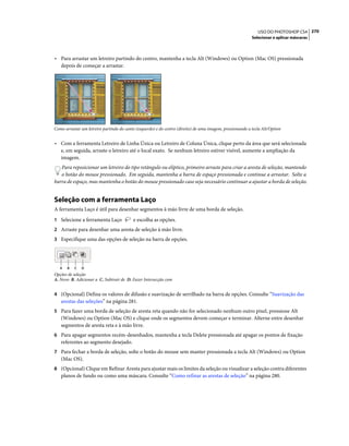 270USO DO PHOTOSHOP CS4
Selecionar e aplicar máscaras
• Para arrastar um letreiro partindo do centro, mantenha a tecla Alt (Windows) ou Option (Mac OS) pressionada
depois de começar a arrastar.
Como arrastar um letreiro partindo do canto (esquerdo) e do centro (direito) de uma imagem, pressionando a tecla Alt/Option
• Com a ferramenta Letreiro de Linha Única ou Letreiro de Coluna Única, clique perto da área que será selecionada
e, em seguida, arraste o letreiro até o local exato. Se nenhum letreiro estiver visível, aumente a ampliação da
imagem.
Para reposicionar um letreiro do tipo retângulo ou elíptico, primeiro arraste para criar a aresta de seleção, mantendo
o botão do mouse pressionado. Em seguida, mantenha a barra de espaço pressionada e continue a arrastar. Solte a
barra de espaço, mas mantenha o botão do mouse pressionado caso seja necessário continuar a ajustar a borda de seleção.
Seleção com a ferramenta Laço
A ferramenta Laço é útil para desenhar segmentos à mão livre de uma borda de seleção.
1 Selecione a ferramenta Laço e escolha as opções.
2 Arraste para desenhar uma aresta de seleção à mão livre.
3 Especifique uma das opções de seleção na barra de opções.
Opções de seleção
A. Novo B. Adicionar a C. Subtrair de D. Fazer Intersecção com
4 (Opcional) Defina os valores de difusão e suavização de serrilhado na barra de opções. Consulte “Suavização das
arestas das seleções” na página 281.
5 Para fazer uma borda de seleção de aresta reta quando não for selecionado nenhum outro pixel, pressione Alt
(Windows) ou Option (Mac OS) e clique onde os segmentos devem começar e terminar. Alterne entre desenhar
segmentos de aresta reta e à mão livre.
6 Para apagar segmentos recém-desenhados, mantenha a tecla Delete pressionada até apagar os pontos de fixação
referentes ao segmento desejado.
7 Para fechar a borda de seleção, solte o botão do mouse sem manter pressionada a tecla Alt (Windows) ou Option
(Mac OS).
8 (Opcional) Clique em Refinar Aresta para ajustar mais os limites da seleção ou visualizar a seleção contra diferentes
planos de fundo ou como uma máscara. Consulte “Como refinar as arestas de seleção” na página 280.
A B C D
 