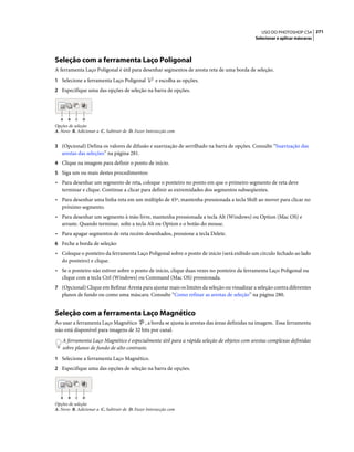 271USO DO PHOTOSHOP CS4
Selecionar e aplicar máscaras
Seleção com a ferramenta Laço Poligonal
A ferramenta Laço Poligonal é útil para desenhar segmentos de aresta reta de uma borda de seleção.
1 Selecione a ferramenta Laço Poligonal e escolha as opções.
2 Especifique uma das opções de seleção na barra de opções.
Opções de seleção
A. Novo B. Adicionar a C. Subtrair de D. Fazer Intersecção com
3 (Opcional) Defina os valores de difusão e suavização de serrilhado na barra de opções. Consulte “Suavização das
arestas das seleções” na página 281.
4 Clique na imagem para definir o ponto de início.
5 Siga um ou mais destes procedimentos:
• Para desenhar um segmento de reta, coloque o ponteiro no ponto em que o primeiro segmento de reta deve
terminar e clique. Continue a clicar para definir as extremidades dos segmentos subseqüentes.
• Para desenhar uma linha reta em um múltiplo de 45º, mantenha pressionada a tecla Shift ao mover para clicar no
próximo segmento.
• Para desenhar um segmento à mão livre, mantenha pressionada a tecla Alt (Windows) ou Option (Mac OS) e
arraste. Quando terminar, solte a tecla Alt ou Option e o botão do mouse.
• Para apagar segmentos de reta recém-desenhados, pressione a tecla Delete.
6 Feche a borda de seleção:
• Coloque o ponteiro da ferramenta Laço Poligonal sobre o ponto de início (será exibido um círculo fechado ao lado
do ponteiro) e clique.
• Se o ponteiro não estiver sobre o ponto de início, clique duas vezes no ponteiro da ferramenta Laço Poligonal ou
clique com a tecla Ctrl (Windows) ou Command (Mac OS) pressionada.
7 (Opcional) Clique em Refinar Aresta para ajustar mais os limites da seleção ou visualizar a seleção contra diferentes
planos de fundo ou como uma máscara. Consulte “Como refinar as arestas de seleção” na página 280.
Seleção com a ferramenta Laço Magnético
Ao usar a ferramenta Laço Magnético , a borda se ajusta às arestas das áreas definidas na imagem. Essa ferramenta
não está disponível para imagens de 32 bits por canal.
A ferramenta Laço Magnético é especialmente útil para a rápida seleção de objetos com arestas complexas definidas
sobre planos de fundo de alto contraste.
1 Selecione a ferramenta Laço Magnético.
2 Especifique uma das opções de seleção na barra de opções.
Opções de seleção
A. Novo B. Adicionar a C. Subtrair de D. Fazer Intersecção com
A B C D
A B C D
 