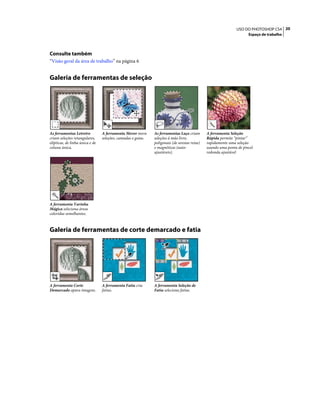 20USO DO PHOTOSHOP CS4
Espaço de trabalho
Consulte também
“Visão geral da área de trabalho” na página 6
Galeria de ferramentas de seleção
Galeria de ferramentas de corte demarcado e fatia
As ferramentas Letreiro
criam seleções retangulares,
elípticas, de linha única e de
coluna única.
A ferramenta Mover move
seleções, camadas e guias.
As ferramentas Laço criam
seleções à mão livre,
poligonais (de arestas retas)
e magnéticas (auto-
ajustáveis).
A ferramenta Seleção
Rápida permite “pintar”
rapidamente uma seleção
usando uma ponta de pincel
redonda ajustável
A ferramenta Varinha
Mágica seleciona áreas
coloridas semelhantes.
A ferramenta Corte
Demarcado apara imagens.
A ferramenta Fatia cria
fatias.
A ferramenta Seleção de
Fatia seleciona fatias.
 